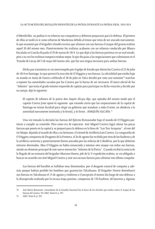 LA ACTUACIÓN DEL BATALLÓN INFANTES DE LA PATRIA DURANTE LA PATRIAVIEJA. 1810-1814
18
el Membrillar, no podían ir en refuerzo sus compañeros y debieron prepararse para la defensa. El primero
de ellos se tardó en ir como refuerzo de Mackenna debido al temor que tenía de ser atacado nuevamente,
lo que ocasionó que el brigadier irlandés tuviera que afrontar con sus fuerzas el ataque del grueso realista
aquel 20 del mismo mes. Posteriormente los realistas acabaron con un refuerzo conducido por Blanco
Encalada en Cancha Rayada el 29 de marzo de 1814. Lo que dejó a las fuerzas patriotas en un mal estado,
pero a su vez los realistas tampoco estaban mejor, lo que dio paso a las negociaciones que culminaron en el
Tratado de Lircay del 3 de mayo del mismo año, que fue una tregua necesaria para ambas fuerzas.
Dicha paz transitoria se vio interrumpida por el golpe de Estado que dieron los Carrera el 23 de julio
de 1814 en Santiago. Lo que provocó la reacción de O’Higgins y sus fuerzas. La oficialidad que estaba bajo
su mando en Junta de Guerra celebrada el 28 de julio en Talca decidió por voto casi unánime54
marchar
a reponer las autoridades sacadas por los Carrera por la fuerza de ser necesario. El único oficial de los
“Infantes” que tenía el grado mínimo requerido de capitán para participar en dicha votación y decidir por
su cuerpo, dijo lo siguiente:
El capitán de infantes de la patria don Joquín Alcaya dijo: que opinaba del mismo modo que el
capitán Correa [este opinó lo siguiente: que estando cierto que las corporaciones de la capital de
Santiago no tenían facultad para elegir un gobierno que mandase a todo el reino, no obedecía a la
autoridad nuevamente instituida y lo firmó], y lo firmó.- JOAQUÍN ALCAYA.55
Una vez tomada la decisión las fuerzas del Ejército Restaurador bajo el mando de O’Higgins par-
tieron a cumplir su cometido. Pero como era de esperarse, José Miguel Carrera logró alistar las pocas
fuerzas que poseía en la capital y se preparó para la defensa en la línea de “Las Tres Acequias”, al este del
río Maipo, dejando al mando de ellas a su hermano, el coronel de Artillería Luis Carrera. La vanguardia de
O’Higgins compuesta de Dragones de la Frontera, el 26 de agosto fue recibida por tiros de los fusileros y de
la artillería carrerista y posteriormente fueron atacados por las milicias de Caballería, por lo que debieron
retirarse derrotados. Mas O’Higgins no había renunciado a intentar otro ataque con todas sus fuerzas,
siendo un elemento principal de este nuevo intento los “Infantes de la Patria”. Cuando recibió la noticia de
la llegada de un emisario del brigadier Mariano Osorio, jefe de la 3ª expedición realista, se vio obligado a
buscar un acuerdo con José Miguel Carrera y unir sus escasas fuerzas para afrontar esta última campaña.
Las fuerzas del batallón se hallaban muy disminuidas, por el desgaste natural de campaña y ade-
más porque habían perdido los hombres que guarnecían Talcahuano. El brigadier Osorio desembarcó
sus fuerzas en Talcahuano el 13 de agosto y rindieron a Concepción el mismo día luego de una defensa a
la desesperada realizada por la escasa tropa patriota, compuesta de 130 fusileros, 60 lanceros y algunos
54	 José María Benavente, comandante de la Guardia Nacional fue el único de los oficiales que estaba contra el ataque de las
fuerzas de Carrera.Ver ABO. Tomo II, p. 307.
55	 ABO. Tomo II, p. 305.
 
