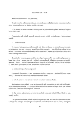 La expedición a Lima
180
A los chincoles los llaman aquí pichunchos.
Aves de corral ha habido en abundancia, y en los bosques de Pachacamac se encuentran muchos
pavos, patos y gallinas que no sé cómo han ido a parar ahí.
En los mismos no es difícil encontrar cerdos, y reses de ganado vacuno, y toros bravíos que hay que
amenazarlos a rifle.
Preguntarle a cada soldado que anda haciendo un poco perdido por los bosques y la respuesta es
infalible:
–	 Andamos viendo.
En cuanto a la temperatura, no he recogido más datos que los que yo mismo he experimentado,
encontrando que ni el calor es tanto, ni tanta la humedad de las noches, y para defenderse de los primeros
está tan a la mano el recurso de los baños y de las ramadas de caña en las orillas de las acequias, o la
sombra de los grandes árboles.
Zancudos hay bastantes, y aunque faltan las pulgas, hay en cambio unos malditos pilques, pareci-
dos a ellas en forma y tamaño, pero más temibles. Se internan bajo la piel y ahí de propagan con increíble
profusión y rapidez. Cuando el criadero es debajo de la uña, la cuestión puede complicarse con la gangre-
na. Por lo demás, produce una serie de granos sobre el punto afectado.
La salud de la tropa es buena en general.
Los casos de disentería y terciana son escasos, debido en gran parte a la calidad del agua que es
buena y a la escasez de frutas maduras o a medio madurar siquiera.
La caña de azúcar no deja de ser entretención para el diente de los soldados.
Si alguien quiere tener idea de lo que es el conjunto de cada campamento, no tiene más que figurarse
un gigantesco paseo al campo. En cada grupo se ha construido una ramada de hojas verdes, que adornan
con banderas, cabezas de plátanos y otros distintivos.
Es algo como el golpe de vista que ofrece la cancha de carreras de Viña del Mar el día de su gran
fiesta de octubre.
Una que otra tienda altera el fondo verde del conjunto, que es el más animado y pintoresco que pue-
da imaginarse, con aquel mundo de gente que pulula en torno a las ramadas, que ríe, canta y se ocupa en
 