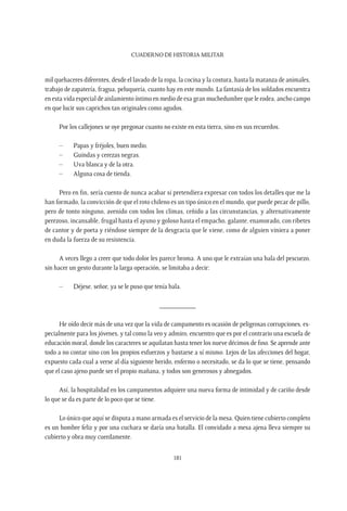 CUADERNO DE HISTORIA MILITAR
181
mil quehaceres diferentes, desde el lavado de la ropa, la cocina y la costura, hasta la matanza de animales,
trabajo de zapatería, fragua, peluquería, cuanto hay en este mundo. La fantasía de los soldados encuentra
en esta vida especial de aislamiento íntimo en medio de esa gran muchedumbre que le rodea, ancho campo
en que lucir sus caprichos tan originales como agudos.
Por los callejones se oye pregonar cuanto no existe en esta tierra, sino en sus recuerdos.
–	 Papas y fréjoles, buen medio.
–	 Guindas y cerezas negras.
–	 Uva blanca y de la otra.
–	 Alguna cosa de tienda.
Pero en fin, sería cuento de nunca acabar si pretendiera expresar con todos los detalles que me la
han formado, la convicción de que el roto chileno es un tipo único en el mundo, que puede pecar de pillo,
pero de tonto ninguno, avenido con todos los climas, ceñido a las circunstancias, y alternativamente
perezoso, incansable, frugal hasta el ayuno y goloso hasta el empacho, galante, enamorado, con ribetes
de cantor y de poeta y riéndose siempre de la desgracia que le viene, como de alguien viniera a poner
en duda la fuerza de su resistencia.
A veces llego a creer que todo dolor les parece broma. A uno que le extraían una bala del pescuezo,
sin hacer un gesto durante la larga operación, se limitaba a decir:
–	 Déjese, señor, ya se le puso que tenía bala.
__________
He oído decir más de una vez que la vida de campamento es ocasión de peligrosas corrupciones, es-
pecialmente para los jóvenes, y tal como la veo y admiro, encuentro que es por el contrario una escuela de
educación moral, donde los caracteres se aquilatan hasta tener los nueve décimos de fino. Se aprende ante
todo a no contar sino con los propios esfuerzos y bastarse a sí mismo. Lejos de las afecciones del hogar,
expuesto cada cual a verse al día siguiente herido, enfermo o necesitado, se da lo que se tiene, pensando
que el caso ajeno puede ser el propio mañana, y todos son generosos y abnegados.
Así, la hospitalidad en los campamentos adquiere una nueva forma de intimidad y de cariño desde
lo que se da es parte de lo poco que se tiene.
Lo único que aquí se disputa a mano armada es el servicio de la mesa. Quien tiene cubierto completo
es un hombre feliz y por una cuchara se daría una batalla. El convidado a mesa ajena lleva siempre su
cubierto y obra muy cuerdamente.
 