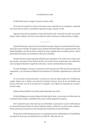 La expedición a Lima
182
El caldo suele tomarse a tragos y las presas comerse a dedo.
En la mesa de un general se entera servicio para cuatro, contando con un cortaplumas, esperando
uno el turno de una cuchara y sirviendo las copas para el agua, el postre y el café.
Supe por la mesa de un convidado a la mesa del General en Jefe, el menú de la comida: una sopa de
charqui, asado, tortillas y café. Entre otros estaban los señores Altamirano, Godoy, Errázuriz y Vergara.
__________
El general Sotomayor, mientras tuvo el mando de esta plaza, dispuso el reconocimiento de las posi-
ciones que ocupa el enemigo. El sargento mayor ayudante del Estado Mayor de la segunda división, don
Manuel Rodríguez, que durante toda la campaña ha hecho cumplido honor al nombre que lleva, salió el
jueves último de mañana con 25 hombres en dirección a Chorrillos.
Reconoció los dos caminos que parten del puente para aquel punto. Uno, el de la costa, es llano, pero
muy pesado y más largo. El otro, llamado del alto, más al oeste, forma un portezuelo cuya subida dura
como una legua declinando en seguida hacia San Juan, caserío y hacienda distante una legua.
El mayor Rodríguez se fue por el camino de la costa hasta pasar de Villa que dista tres leguas del
campamento, y oír claramente el silbido de las locomotoras de Chorrillos, regresando por el camino del
alto.
En su excursión cazó dos prisioneros, un oficial y un niño que apenas podía con el Peabody que
cargaba. Dijeron que se habían extraviado de la división Canevaro, fuerte de tres mil hombres, que
iba para Chumado, cerca de la hacienda de la Cienguilla, con el objeto de sorprender por ese lado a
nuestras tropas.
Debían realmente haberse extraviado, porque disparaban tiros al aire.
El señor Rodríguez se encaminó al punto de donde salía el humo, y al acercarse vio al oficial que con
su pañuelo le hacía señales, creyéndolos de los suyos. Pueden imaginarse la sorpresa.
Dice el prisionero que en San Juan hay tres mil hombres, lo que aparece en parte confirmado por
un reconocimiento que hicieron los señores Ambrosio Letelier y Álcerreca con ciento setenta cazadores.
Vieron moverse para atacarlos una masa de gente que estiman hasta en dos mil hombres.
De San Juan a Chorrillos hay ferrocarril, y en aquel puerto existen 5.000 hombres. En Chorrillos hay
una especie de morro que se ha fortificado con un cañón de a 500 y otros de a 70.
 