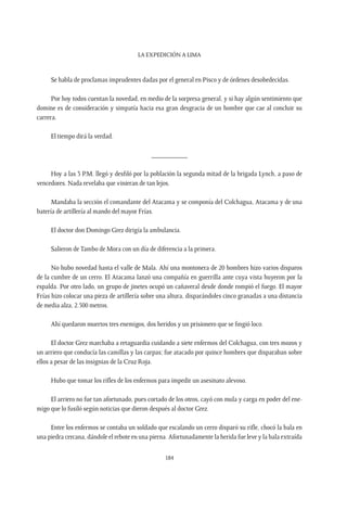 La expedición a Lima
184
Se habla de proclamas imprudentes dadas por el general en Pisco y de órdenes desobedecidas.
Por hoy todos cuentan la novedad, en medio de la sorpresa general, y si hay algún sentimiento que
domine es de consideración y simpatía hacia esa gran desgracia de un hombre que cae al concluir su
carrera.
El tiempo dirá la verdad.
__________
Hoy a las 3 P.M. llegó y desfiló por la población la segunda mitad de la brigada Lynch, a paso de
vencedores. Nada revelaba que vinieran de tan lejos.
Mandaba la sección el comandante del Atacama y se componía del Colchagua, Atacama y de una
batería de artillería al mando del mayor Frías.
El doctor don Domingo Grez dirigía la ambulancia.
Salieron de Tambo de Mora con un día de diferencia a la primera.
No hubo novedad hasta el valle de Mala. Ahí una montonera de 20 hombres hizo varios disparos
de la cumbre de un cerro. El Atacama lanzó una compañía en guerrilla ante cuya vista huyeron por la
espalda. Por otro lado, un grupo de jinetes ocupó un cañaveral desde donde rompió el fuego. El mayor
Frías hizo colocar una pieza de artillería sobre una altura, disparándoles cinco granadas a una distancia
de media alza, 2.500 metros.
Ahí quedaron muertos tres enemigos, dos heridos y un prisionero que se fingió loco.
El doctor Grez marchaba a retaguardia cuidando a siete enfermos del Colchagua, con tres mozos y
un arriero que conducía las camillas y las carpas; fue atacado por quince hombres que disparaban sobre
ellos a pesar de las insignias de la Cruz Roja.
Hubo que tomar los rifles de los enfermos para impedir un asesinato alevoso.
El arriero no fue tan afortunado, pues cortado de los otros, cayó con mula y carga en poder del ene-
migo que lo fusiló según noticias que dieron después al doctor Grez.
Entre los enfermos se contaba un soldado que escalando un cerro disparó su rifle, chocó la bala en
una piedra cercana, dándole el rebote en una pierna. Afortunadamente la herida fue leve y la bala extraída
 