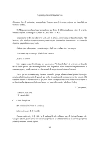 CUADERNO DE HISTORIA MILITAR
185
ahí mismo. Otro de pulmonía y un soldado del Atacama, convaleciente de tercianas, que ha sufrido un
trastorno cerebral.
De Mala avanzaron hasta llegar a unas lomas que distan de Chilca tres leguas, a las 6 de la tarde,
conde acamparon, saliendo para el pueblo de Chilca a las 4 ½ A.M.
Llegaron a las 11 del día. Estuvieron hasta las 3 de la tarde, acamparon a media distancia a las 7 de
la noche. A las 4 de la mañana continuaron para Curayaco, deteniéndose un momento a 20 cuadras de
distancia, siguiendo después a Lurín.
El General en Jefe estudia el campamento para darle nueva colocación a los cuerpos.
Diariamente hay alarmas por el lado de Pachacamac.
¿Caerán en el lazo?
Entre los papeles que he visto aquí hay una orden de Piérola de fecha 24 de noviembre, ordenando
retirar todo el ganado y haciendo responsables a los propietarios de los elementos que puedan servir a
nuestras tropas, y un telegrama de tres días antes de la ocupación que insiste en lo mismo.
Parece que no anduvieron muy listos en cumplirlas, porque a la entrada del general Sotomayor
arriaban a la distancia un piño de ganado que no fue alcanzado por la tropa que se envió a tomarlo. Ahí
fue donde hirieron al mayor Silva del 3º que peleó cuerpo a cuerpo con tres cholos, quebrando su espada y
recibiendo en la cabeza con un balazo en la ropa y el proyectil dentro del bolsillo del chaleco.
El Corresponsal.
El Heraldo, núm. 146.
7 de enero de 1881.
C.	 Cartas del Ejército
(De nuestro corresponsal en campaña).
Señores directores de El Heraldo:
Curayaco, diciembre 28 de 1880.- ha de andar de Herodes a Pilatos, o sea de Lurín a Curayaco y de
Curayaco a Lurín, quien quiera que sus cartas aprovechen la salida repentina de los vapores que parten
para Valparaíso sin anuncio alguno.
 