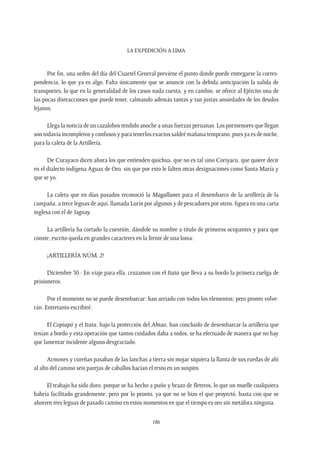 La expedición a Lima
186
Por fin, una orden del día del Cuartel General previene el punto donde puede entregarse la corres-
pondencia, lo que ya es algo. Falta únicamente que se anuncie con la debida anticipación la salida de
transportes, lo que en la generalidad de los casos nada cuesta, y en cambio, se ofrece al Ejército una de
las pocas distracciones que puede tener, calmando además tantas y tan justas ansiedades de los deudos
lejanos.
Llega la noticia de un cazalobos tendido anoche a unas fuerzas peruanas. Los pormenores que llegan
son todavía incompletos y confusos y para tenerlos exactos saldré mañana temprano, pues ya es de noche,
para la caleta de la Artillería.
De Curayaco dicen ahora los que entienden quichua, que no es tal sino Coriyacu, que quiere decir
en el dialecto indígena Aguas de Oro, sin que por esto le falten otras designaciones como Santa María y
que se yo.
La caleta que en días pasados reconoció la Magallanes para el desembarco de la artillería de la
campaña, a trece leguas de aquí, llamada Lurín por algunos y de pescadores por otros, figura en una carta
inglesa con el de Jaguay.
La artillería ha cortado la cuestión, dándole su nombre a título de primeros ocupantes y para que
conste, escrito queda en grandes caracteres en la frente de una loma:
¡ARTILLERÍA NÚM. 2!
Diciembre 30.- En viaje para ella, cruzamos con el Itata que lleva a su bordo la primera cuelga de
prisioneros.
Por el momento no se puede desembarcar: han arriado con todos los elementos; pero pronto volve-
rán. Entretanto escribiré.
El Copiapó y el Itata, bajo la protección del Abtao, han concluido de desembarcar la artillería que
tenían a bordo y esta operación que tantos cuidados daba a todos, se ha efectuado de manera que no hay
que lamentar incidente alguno desgraciado.
Armones y cureñas pasaban de las lanchas a tierra sin mojar siquiera la llanta de sus ruedas de ahí
al alto del camino seis parejas de caballos hacían el resto en un suspiro.
El trabajo ha sido duro, porque se ha hecho a puño y brazo de fleteros, lo que un muelle cualquiera
habría facilitado grandemente; pero por lo pronto, ya que no se hizo el que proyectó, basta con que se
ahorren tres leguas de pasado camino en estos momentos en que el tiempo es oro sin metáfora ninguna.
 
