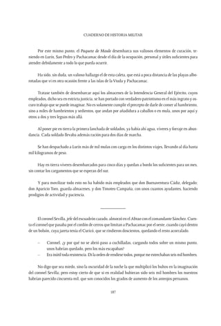CUADERNO DE HISTORIA MILITAR
187
Por este mismo punto, el Paquete de Maule desembarca sus valiosos elementos de curación, te-
niendo en Lurín, San Pedro y Pachacamac desde el día de la ocupación, personal y útiles suficientes para
atender debidamente a todo lo que pueda ocurrir.
Ha sido, sin duda, un valioso hallazgo el de esta caleta, que está a poca distancia de las playas albo-
rotadas que vi en otra ocasión frente a las islas de la Viuda y Pachacamac.
Tratase también de desembarcar aquí los almacenes de la Intendencia General del Ejército, cuyos
empleados, dicho sea en estricta justicia, se han portado con verdadero patriotismo en el más ingrato y os-
curo trabajo que se puede imaginar. No es solamente cumplir el precepto de darle de comer al hambriento,
sino a miles de hambrientos y sedientos, que andan por añadidura a caballos o en mula, unos por aquí y
otros a dos y tres leguas más allá.
Al poner pie en tierra la primera lanchada de soldados, ya había ahí agua, víveres y forraje en abun-
dancia. Cada soldado llevaba además ración para dos días de marcha.
Se han despachado a Lurín más de mil mulas con carga en los distintos viajes, llevando al día hasta
mil kilogramos de peso.
Hay en tierra víveres desembarcados para cinco días y quedan a bordo los suficientes para un mes,
sin contar los cargamentos que se esperan del sur.
Y para movilizar todo esto no ha habido más empleados que don Buenaventura Cádiz, delegado;
don Aparicio Toro, guarda-almacenes, y don Timoteo Campaña, con unos cuantos ayudantes, haciendo
prodigios de actividad y paciencia.
___________
El coronel Sevilla, jefe del escuadrón cazado, almorzó en el Abtao con el comandante Sánchez. Cuen-
ta el coronel que pasaba por el cordón de cerros que limitan a Pachacamac por el oeste, cuando cayó dentro
de un bolsón, cuya jareta tenía el Curicó, que se rindieron doscientos, quedando el resto acorralado.
–	 Coronel, ¿y por qué no se abrió paso a cuchilladas, cargando todos sobre un mismo punto,
unos habrían quedado, pero los más escapaban?
–	 Erainútiltodaresistencia.Dilaordenderendirsetodos,porquemeestrechabanseismilhombres.
No digo que sea miedo, sino la oscuridad de la noche la que multiplicó los bultos en la imaginación
del coronel Sevilla; pero estoy cierto de que si en realidad hubieran sido seis mil hombres los nuestros
habrían parecido cincuenta mil, que son conocidos los grados de aumento de los anteojos peruanos.
 