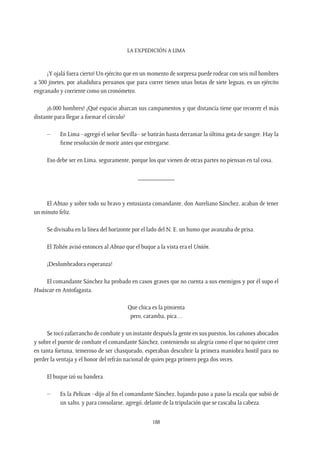 La expedición a Lima
188
¡Y ojalá fuera cierto! Un ejército que en un momento de sorpresa puede rodear con seis mil hombres
a 300 jinetes, por añadidura peruanos que para correr tienen unas botas de siete leguas, es un ejército
engranado y corriente como un cronómetro.
¡6.000 hombres! ¿Qué espacio abarcan sus campamentos y que distancia tiene que recorrer el más
distante para llegar a formar el círculo?
–	 En Lima –agregó el señor Sevilla– se batirán hasta derramar la última gota de sangre. Hay la
firme resolución de morir antes que entregarse.
Eso debe ser en Lima, seguramente, porque los que vienen de otras partes no piensan en tal cosa.
___________
El Abtao y sobre todo su bravo y entusiasta comandante, don Aureliano Sánchez, acaban de tener
un minuto feliz.
Se divisaba en la línea del horizonte por el lado del N. E. un humo que avanzaba de prisa.
El Toltén avisó entonces al Abtao que el buque a la vista era el Unión.
¡Deslumbradora esperanza!
El comandante Sánchez ha probado en casos graves que no cuenta a sus enemigos y por él supo el
Huáscar en Antofagasta.
Que chica es la pimienta
pero, caramba, pica…
Se tocó zafarrancho de combate y un instante después la gente en sus puestos, los cañones abocados
y sobre el puente de combate el comandante Sánchez, conteniendo su alegría como el que no quiere creer
en tanta fortuna, temeroso de ser chasqueado, esperaban descubrir la primera maniobra hostil para no
perder la ventaja y el honor del refrán nacional de quien pega primero pega dos veces.
El buque izó su bandera.
–	 Es la Pelican –dijo al fin el comandante Sánchez, bajando paso a paso la escala que subió de
un salto, y para consolarse, agregó, delante de la tripulación que se rascaba la cabeza.
 