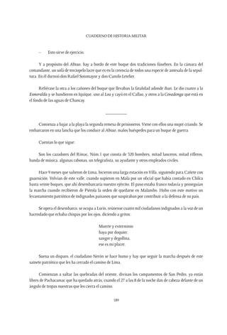 CUADERNO DE HISTORIA MILITAR
189
–	 Esto sirve de ejercicio.
Y a propósito del Abtao, hay a bordo de este buque dos tradiciones fúnebres. En la cámara del
comandante, un sofá de terciopelo lacre que es en la creencia de todos una especie de antesala de la sepul-
tura. En él durmió don Rafael Sotomayor y don Camilo Letelier.
Refiérase la otra a los cañones del buque que llevaban la fatalidad adonde iban. Le dio cuatro a la
Esmeralda y se hundieron en Iquique, uno al Loa y cayó en el Callao, y otros a la Covadonga que está en
el fondo de las aguas de Chancay.
_________
Comienza a bajar a la playa la segunda remesa de prisioneros.Viene con ellos una mujer criando. Se
embarcaron en una lancha que los conduce al Abtao, malos huéspedes para un buque de guerra.
Cuentan lo que sigue:
Son los cazadores del Rímac, Núm.1 que consta de 320 hombres, mitad lanceros, mitad rifleros,
banda de música, algunas rabonas, un telegrafista, su ayudante y otros empleados civiles.
Hace 9 meses que salieron de Lima, hicieron una larga estación en Villa, siguiendo para Cañete con
guarnición. Volvían de este valle, cuando supieron en Mala por un oficial que había contado en Chilca
hasta veinte buques, que ahí desembarcaría nuestro ejército. El paso estaba franco todavía y proseguían
la marcha cuando recibieron de Piérola la orden de quedarse en Malambo. Hubo con este motivo un
levantamiento patriótico de indignados paisanos que suspiraban por contribuir a la defensa de su país.
Se opera el desembarco, se ocupa a Lurín, reúnense cuatro mil ciudadanos indignados a la voz de un
hacendado que echaba chispas por los ojos, diciendo a gritos:
Muerte y exterminio
haya por doquier;
sangre y degollina,
ese es mi placer.
Suena un disparo, el ciudadano Nerón se hace humo y hay que seguir la marcha después de este
sainete patriótico que les ha cerrado el camino de Lima.
Comienzan a saltar las quebradas del oriente, divisan los campamentos de San Pedro, ya están
libres de Pachacamac que ha quedado atrás, cuando el 27 a las 8 de la noche dan de cabeza delante de un
ángulo de tropas nuestras que les cierra el camino.
 