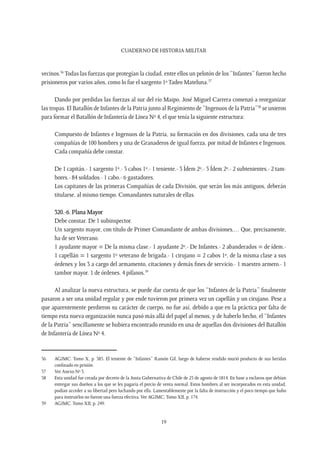 CUADERNO DE HISTORIA MILITAR
19
vecinos.56
Todas las fuerzas que protegían la ciudad, entre ellos un pelotón de los “Infantes” fueron hecho
prisioneros por varios años, como lo fue el sargento 1º Tadeo Mateluna.57
Dando por perdidas las fuerzas al sur del río Maipo, José Miguel Carrera comenzó a reorganizar
las tropas. El Batallón de Infantes de la Patria junto al Regimiento de “Ingenuos de la Patria”58
se unieron
para formar el Batallón de Infantería de Línea Nº 4, el que tenía la siguiente estructura:
Compuesto de Infantes e Ingenuos de la Patria, su formación en dos divisiones, cada una de tres
compañías de 100 hombres y una de Granaderos de igual fuerza, por mitad de Infantes e Ingenuos.
Cada compañía debe constar.
De 1 capitán.- 1 sargento 1º.- 5 cabos 1º.- 1 teniente.- 3 Ídem 2º.- 5 Ídem 2º.- 2 subtenientes.- 2 tam-
bores.- 84 soldados.- 1 cabo.- 6 gastadores.
Los capitanes de las primeras Compañías de cada División, que serán los más antiguos, deberán
titularse, al mismo tiempo. Comandantes naturales de ellas.
320.-6. Plana Mayor
Debe constar. De 1 subinspector.
Un sargento mayor, con título de Primer Comandante de ambas divisiones,… Que, precisamente,
ha de ser Veterano.
1 ayudante mayor = De la misma clase.- 1 ayudante 2º.- De Infantes.- 2 abanderados = de ídem.-
1 capellán = 1 sargento 1º veterano de brigada.- 1 cirujano = 2 cabos 1º, de la misma clase a sus
órdenes y los 3 a cargo del armamento, citaciones y demás fines de servicio.- 1 maestro armero.- 1
tambor mayor. 1 de órdenes. 4 pífanos.59
Al analizar la nueva estructura, se puede dar cuenta de que los “Infantes de la Patria” finalmente
pasaron a ser una unidad regular y por ende tuvieron por primera vez un capellán y un cirujano. Pese a
que aparentemente perdieron su carácter de cuerpo, no fue así, debido a que en la práctica por falta de
tiempo esta nueva organización nunca pasó más allá del papel al menos, y de haberlo hecho, el “Infantes
de la Patria” sencillamente se hubiera encontrado reunido en una de aquellas dos divisiones del Batallón
de Infantería de Línea Nº 4.
56	 AGJMC. Tomo X, p. 385. El teniente de “Infantes” Ramón Gil, luego de haberse rendido murió producto de sus heridas
confinado en prisión.
57	 Ver Anexo Nº 3.
58	 Esta unidad fue creada por decreto de la Junta Gubernativa de Chile de 25 de agosto de 1814. En base a esclavos que debían
entregar sus dueños a los que se les pagaría el precio de venta normal. Estos hombres al ser incorporados en esta unidad,
podían acceder a su libertad pero luchando por ella. Lamentablemente por la falta de instrucción y el poco tiempo que hubo
para instruirlos no fueron una fuerza efectiva. Ver AGJMC, Tomo XII, p. 174.
59	 AGJMC. Tomo XII, p. 249.
 