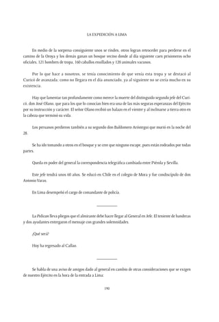La expedición a Lima
190
En medio de la sorpresa consiguiente unos se rinden, otros logran retroceder para perderse en el
camino de la Oroya y los demás ganan un bosque vecino donde al día siguiente caen prisioneros ocho
oficiales, 121 hombres de tropa, 160 caballos ensillados y 120 animales vacunos.
Por lo que hace a nosotros, se tenía conocimiento de que venía esta tropa y se destacó al
Curicó de avanzada; como no llegara en el día anunciado, ya al siguiente no se creía mucho en su
existencia.
Hay que lamentar tan profundamente como merece la muerte del distinguido segundo jefe del Curi-
có, don José Olano, que para los que lo conocían bien era una de las más seguras esperanzas del Ejército
por su instrucción y carácter. El señor Olano recibió un balazo en el vientre y al inclinarse a tierra otro en
la cabeza que terminó su vida.
Los peruanos perdieron también a su segundo don Baldomero Aróstegui que murió en la noche del
28.
Se ha ido tomando a otros en el bosque y se cree que ninguno escape, pues están rodeados por todas
partes.
Queda en poder del general la correspondencia telegráfica cambiada entre Piérola y Sevilla.
Este jefe tendrá unos 60 años. Se educó en Chile en el colegio de Mora y fue condiscípulo de don
Antonio Varas.
En Lima desempeñó el cargo de comandante de policía.
_________
La Pelican lleva pliegos que el almirante debe hacer llegar al General en Jefe. El teniente de banderas
y dos ayudantes entregaron el mensaje con grandes solemnidades.
¿Qué será?
Hoy ha regresado al Callao.
_________
Se habla de una aviso de amigos dado al general en cambio de otras consideraciones que se exigen
de nuestro Ejército en la hora de la entrada a Lima:
 
