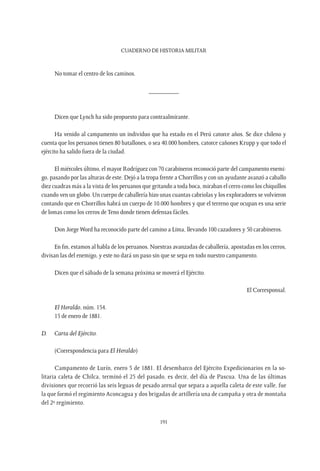 CUADERNO DE HISTORIA MILITAR
191
No tomar el centro de los caminos.
_________
Dicen que Lynch ha sido propuesto para contraalmirante.
Ha venido al campamento un individuo que ha estado en el Perú catorce años. Se dice chileno y
cuenta que los peruanos tienen 80 batallones, o sea 40.000 hombres, catorce cañones Krupp y que todo el
ejército ha salido fuera de la ciudad.
El miércoles último, el mayor Rodríguez con 70 carabineros reconoció parte del campamento enemi-
go, pasando por las alturas de este. Dejó a la tropa frente a Chorrillos y con un ayudante avanzó a caballo
diez cuadras más a la vista de los peruanos que gritando a toda boca, miraban el cerro como los chiquillos
cuando ven un globo. Un cuerpo de caballería hizo unas cuantas cabriolas y los exploradores se volvieron
contando que en Chorrillos habrá un cuerpo de 10.000 hombres y que el terreno que ocupan es una serie
de lomas como los cerros de Teno donde tienen defensas fáciles.
Don Jorge Word ha reconocido parte del camino a Lima, llevando 100 cazadores y 50 carabineros.
En fin, estamos al habla de los peruanos. Nuestras avanzadas de caballería, apostadas en los cerros,
divisan las del enemigo, y este no dará un paso sin que se sepa en todo nuestro campamento.
Dicen que el sábado de la semana próxima se moverá el Ejército.
El Corresponsal.
El Heraldo, núm. 154.
15 de enero de 1881.
D.	 Carta del Ejército.
(Correspondencia para El Heraldo)
Campamento de Lurín, enero 5 de 1881. El desembarco del Ejército Expedicionarios en la so-
litaria caleta de Chilca, terminó el 25 del pasado, es decir, del día de Pascua. Una de las últimas
divisiones que recorrió las seis leguas de pesado arenal que separa a aquella caleta de este valle, fue
la que formó el regimiento Aconcagua y dos brigadas de artillería una de campaña y otra de montaña
del 2º regimiento.
 