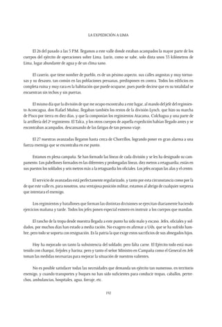 La expedición a Lima
192
El 26 del pasado a las 5 P.M. llegamos a este valle donde estaban acampados la mayor parte de los
cuerpos del ejército de operaciones sobre Lima. Lurín, como se sabe, solo dista unos 33 kilómetros de
Lima, lugar abundante de agua y de un clima sano.
El caserío, que tiene nombre de pueblo, es de un pésimo aspecto, sus calles angostas y muy tortuo-
sas y su desaseo, tan común en las poblaciones peruanas, predisponen en contra. Todos los edificios en
completa ruina y muy rara es la habitación que puede ocuparse, pues puede decirse que en su totalidad se
encuentran sin techos y sin puertas.
El mismo día que la división de que me ocupo encontraba a este lugar, al mando del jefe del regimien-
to Aconcagua, don Rafael Muñoz, llegaban también los restos de la división Lynch, que hizo su marcha
de Pisco por tierra en diez días, y que la componían los regimientos Atacama, Colchagua y una parte de
la artillería del 2º regimiento. El Talca, y los otros cuerpos de aquella expedición habían llegado antes y se
encontraban acampados, descansando de las fatigas de tan penoso viaje.
El 27 nuestras avanzadas llegaron hasta cerca de Chorrillos, logrando poner en gran alarma a una
fuerza enemiga que se encontraba en ese punto.
Estamos en plena campaña. Se han formado las líneas de cada división y se les ha designado su cam-
pamento. Los pabellones formados en las diferentes y prolongadas líneas, diez metros a retaguardia; están en
sus puestos los soldados y seis metros más a la retaguardia los oficiales. Los jefes ocupan las alas y el centro.
El servicio de avanzadas está perfectamente regularizado, y tanto por esta circunstancia como por la
de que este valle es, para nosotros, una ventajosa posición militar, estamos al abrigo de cualquier sorpresa
que intentara el enemigo.
Los regimientos y batallones que forman las distintas divisiones se ejercitan diariamente haciendo
ejercicios mañana y tarde. Todos los jefes ponen especial esmero en instruir a los cuerpos que mandan.
El rancho de la tropa desde muestra llegada a este punto ha sido malo y escaso. Jefes, oficiales y sol-
dados, por muchos días han estado a media ración. No exagero en afirmar a Uds. que se ha sufrido ham-
bre, pero todo se soporta con resignación. Es la patria la que exige estos sacrificios de sus abnegados hijos.
Hoy ha mejorado un tanto la subsistencia del soldado; pero falta carne. El Ejército todo está man-
tenido con charqui, fréjoles y harina; pero y tanto el señor Ministro en Campaña como el General en Jefe
toman las medidas necesarias para mejorar la situación de nuestros valientes.
No es posible satisfacer todas las necesidades que demanda un ejército tan numeroso, en territorio
enemigo, y cuando transportes y buques no han sido suficientes para conducir tropas, caballos, pertre-
chos, ambulancias, hospitales, agua, forraje, etc.
 