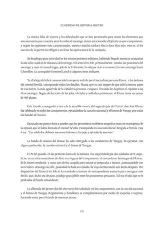 CUADERNO DE HISTORIA MILITAR
193
La misma falta de víveres y las dificultades que se han presentado para reunir los elementos que
son necesarios para nuestra marcha sobre el enemigo, tienen estacionado al Ejército en este campamento,
y según las opiniones más caracterizadas, nuestra marcha tardará diez o doce días más, esto es, si los
sucesos de la guerra no obligan a acelerar las operaciones de la campaña.
Se despliega gran actividad en los reconocimientos militares, habiendo llegado nuestras avanzadas
hasta ocho cuadras de distancia del enemigo. El General en Jefe, personalmente, estudia las posiciones del
enemigo, y ayer el coronel Lagos, jefe de la 3º división, ha ido por mar a reconocer la costa enemiga hasta
Chorrillos. Lo acompañó el coronel Lynch y algunos otros militares.
Ya el telégrafo habrá comunicado la sorpresa sufrida por el escuadrón peruano Rímac, a las órdenes
del coronel Sevilla, consignando todos los detalles. Hasta ayer es casi seguro de que solo la tercera parte
de esa fuerza, la más aguerrida de la caballería peruana, escapará, llevando los fugitivos el espanto a las
filas enemigas. Según declaración de los jefes, oficiales y soldados prisioneros, el Rímac tenía no menos
de 400 plazas.
Este triunfo, conseguido a costa de la sensible muerte del segundo jefe de Curicó, don José Olano,
fue celebrado en todos los campamentos, ejecutándose la canción nacional y el himno deYungay por todas
las bandas de música.
Excusado me parece decir a ustedes que los prisioneros recibieron magnífico trato en recompensa de
la opinión que se había formado el coronel Sevilla, estampando en una nota oficial, dirigida a Piérola, esta
frase: “Los soldados chilenos son unos ladrones y los jefes y oficiales lo son más”.
La banda de música del Rímac ha sido entregada a los carabineros de Yungay. Ya ejecutan, con
alguna perfección, la canción nacional y el himno deYungay.
El 29 del pasado, en las primeras horas de la mañana, fue sorprendido por dos soldados del Caupo-
licán, en un sitio montañoso de dista tres leguas del campamento, el comandante Aróstegui del Rímac.
Se le intimó rendición, y como uno de los caupolicanes notase se preparaba a resistir, amenazándole con
un revólver, descargó su rifle, pasándole la bala un costado, de cuya herida murió seis horas después. Por
disposición del General en Jefe se ha mandado a instruir el correspondiente sumario para averiguar este
hecho, que, dicho sea de paso, produjo gran júbilo entre los prisioneros peruanos. Tal era el odio que se le
profesaba al finado comandante.
La alborada del primer día del año nuevo fue saludada, en los campamentos, con la canción nacional
y el himno de Yungay. Regimientos y batallones se cumplimentaron por medio de esquelas o tarjetas,
haciendo votos por el triunfo de nuestras armas.
 