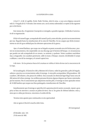 La expedición a Lima
194
A las 8 ½ A.M. el capellán, Rvdo. Padre Triviños, ofició la misa, a cuyo acto religioso concurrió
toda la 1ª brigada de la 3ª división. Este mismo acto, con la misma solemnidad, se repitió al día siguiente
por se día festivo.
Este mismo día, el regimiento Concepción se entregaba a grandes regocijos. Celebraba el aniversa-
rio de su organización.
El día 4 el coronel Lagos, acompañado del coronel Lynch y otros oficiales, practicó un reconocimiento
por mar, llegando hasta las inmediaciones de la costa de Chorrillos. Se nos asegura que dicho reconoci-
miento no será de gran utilidad para las ulteriores operaciones de la guerra.
Ayer, el coronel Barboza, que ocupa con su brigada un punto avanzado cerca de Pachacamac, prac-
ticó un reconocimiento y fue sorprendido con una descarga que le hicieron del bosque, en circunstancias
que pasaba tan solo acompañado de un corneta, su asistente y ayudante. Veinte cazadores marchaban
muy a retaguardia. Los cazadores penetraron, sable en mano, el bosque, mataron, dividiéndole el cuerpo
a sablazos, a uno de los enemigos y el coronel capturó tres.
6 de enero.- En las primeras horas de la mañana se celebra el oficio divino con la concurrencia de
la tropa.
En la madrugada, el General en Jefe y Ministro de la Guerra, todos los generales y jefes de brigada,
salieron a practicar un reconocimiento sobre el enemigo. A estos jefes acompañaban 100 granaderos, 100
cazadores, 200 infantes y dos piezas de artillería. Esta avanzada sin obstáculo logró llegar hasta cerca de
200 metros de la línea enemiga. Los artilleros peruanos hicieron algunos disparos que fueron contestados
por los nuestros. Por el conocimiento que adquirieron muchos jefes, el enemigo no tiene apostados menos
de 10.000 hombres que ocupan una línea prolongada a inmediaciones de Chorrillos.
Inmediatamente que el enemigo se apercibía de la aproximación de nuestra avanzada, repasó a gran
prisa se línea sin atreverse a avanzar un palmo de tierra. Eso si, los gritos de chilenos ladrones, rotos y
otros que se callan por decencia, estuvieron a la orden del día.
Termino estos apuntes para continuarlos en otra oportunidad.
Aún se ignora el día de la marcha sobre Lima.
El Corresponsal.
El Heraldo, núm. 164.
25 de enero de 1881.
 