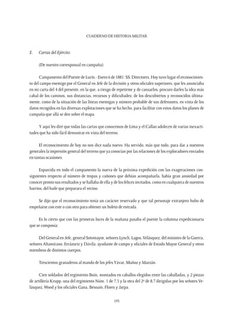 CUADERNO DE HISTORIA MILITAR
195
E.	 Cartas del Ejército.
(De nuestro corresponsal en campaña)
Campamento del Puente de Lurín.- Enero 6 de 1881. SS. Directores. Hoy tuvo lugar el reconocimien-
to del campo enemigo por el General en Jefe de la división y otros oficiales superiores, que les anunciaba
en mi carta del 4 del presente, en la que, a riesgo de repetirme y de cansarlos, procuro darles la idea más
cabal de los caminos, sus distancias, recursos y dificultades; de los descubiertos y reconocidos última-
mente, como de la situación de las líneas enemigas y número probable de sus defensores, en vista de los
datos recogidos en las diversas explotaciones que se ha hecho, para facilitar con estos datos los planes de
campaña que allá se den sobre el mapa.
Y aquí les diré que todas las cartas que conocemos de Lima y el Callao adolecen de varias inexacti-
tudes que ha sido fácil demostrar en vista del terreno.
El reconocimiento de hoy no nos dice nada nuevo. Ha servido, más que todo, para dar a nuestros
generales la impresión general del terreno que ya conocían por las relaciones de los exploradores enviados
en tantas ocasiones.
Esparcida en todo el campamento la nueva de la próxima expedición con las exageraciones con-
siguientes respecto al número de tropas y cañones que debían acompañarla, había gran ansiedad por
conocer pronto sus resultados y se hallaba de ella y de los felices invitados, como en cualquiera de nuestros
barrios, del baile que preparara el vecino.
Se dijo que el reconocimiento tenía un carácter reservado y que tal personaje extranjero hubo de
empeñarse con este o con otro para obtener un boleto de entrada.
Es lo cierto que con las primeras luces de la mañana pasaba el puente la columna expedicionaria
que se componía:
Del General en Jefe, general Sotomayor, señores Lynch, Lagos,Velásquez; del ministro de la Guerra,
señores Altamirano, Errázuriz y Dávila; ayudante de campo y oficiales de Estado Mayor General y otros
miembros de distintos cuerpos.
Trescientos granaderos al mando de los jefesYávar, Muñoz y Marzán.
Cien soldados del regimiento Buin, montados en caballos elegidos entre las caballadas, y 2 piezas
de artillería Krupp, una del regimiento Núm. 1 de 7,5 y la otra del 2º de 8,7 dirigidas por los señores Ve-
lásquez, Wood y los oficiales Gana, Besoaín, Flores y Jarpa.
 