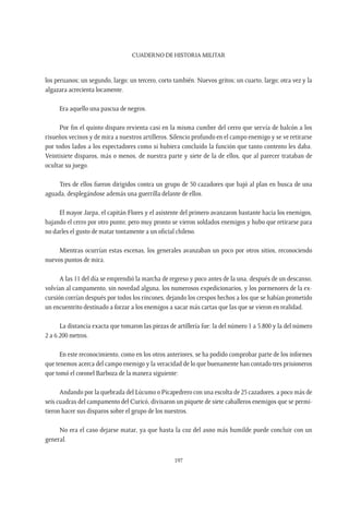 CUADERNO DE HISTORIA MILITAR
197
los peruanos; un segundo, largo; un tercero, corto también. Nuevos gritos; un cuarto, largo; otra vez y la
algazara acrecienta locamente.
Era aquello una pascua de negros.
Por fin el quinto disparo revienta casi en la misma cumbre del cerro que servía de balcón a los
risueños vecinos y de mira a nuestros artilleros. Silencio profundo en el campo enemigo y se ve retirarse
por todos lados a los espectadores como si hubiera concluido la función que tanto contento les daba.
Veintisiete disparos, más o menos, de nuestra parte y siete de la de ellos, que al parecer trataban de
ocultar su juego.
Tres de ellos fueron dirigidos contra un grupo de 50 cazadores que bajó al plan en busca de una
aguada, desplegándose además una guerrilla delante de ellos.
El mayor Jarpa, el capitán Flores y el asistente del primero avanzaron bastante hacia los enemigos,
bajando el cerro por otro punto; pero muy pronto se vieron soldados enemigos y hubo que retirarse para
no darles el gusto de matar tontamente a un oficial chileno.
Mientras ocurrían estas escenas, los generales avanzaban un poco por otros sitios, reconociendo
nuevos puntos de mira.
A las 11 del día se emprendió la marcha de regreso y poco antes de la una, después de un descanso,
volvían al campamento, sin novedad alguna, los numerosos expedicionarios, y los pormenores de la ex-
cursión corrían después por todos los rincones, dejando los crespos hechos a los que se habían prometido
un encuentrito destinado a forzar a los enemigos a sacar más cartas que las que se vieron en realidad.
La distancia exacta que tomaron las piezas de artillería fue: la del número 1 a 5.800 y la del número
2 a 6.200 metros.
En este reconocimiento, como en los otros anteriores, se ha podido comprobar parte de los informes
que tenemos acerca del campo enemigo y la veracidad de lo que buenamente han contado tres prisioneros
que tomó el coronel Barboza de la manera siguiente:
Andando por la quebrada del Lúcumo o Picapedrero con una escolta de 25 cazadores, a poco más de
seis cuadras del campamento del Curicó, divisaron un piquete de siete caballeros enemigos que se permi-
tieron hacer sus disparos sobre el grupo de los nuestros.
No era el caso dejarse matar, ya que hasta la coz del asno más humilde puede concluir con un
general.
 