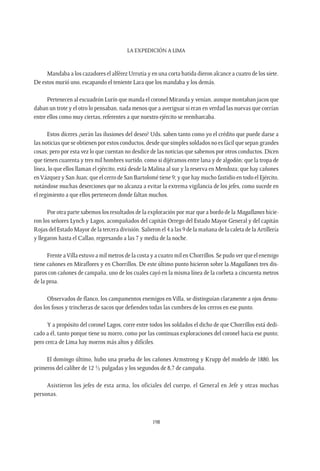 La expedición a Lima
198
Mandaba a los cazadores el alférez Urrutia y en una corta batida dieron alcance a cuatro de los siete.
De estos murió uno, escapando el teniente Lara que los mandaba y los demás.
Pertenecen al escuadrón Lurín que manda el coronel Miranda y venían, aunque montaban jacos que
daban un trote y el otro lo pensaban, nada menos que a averiguar si eran en verdad las nuevas que corrían
entre ellos como muy ciertas, referentes a que nuestro ejército se reembarcaba.
Estos díceres ¿serán las ilusiones del deseo? Uds. saben tanto como yo el crédito que puede darse a
las noticias que se obtienen por estos conductos, desde que simples soldados no es fácil que sepan grandes
cosas; pero por esta vez lo que cuentan no desdice de las noticias que sabemos por otros conductos. Dicen
que tienen cuarenta y tres mil hombres surtido, como si dijéramos entre lana y de algodón; que la tropa de
línea, lo que ellos llaman el ejército, está desde la Malina al sur y la reserva en Mendoza; que hay cañones
enVázquez y San Juan; que el cerro de San Bartolomé tiene 9; y que hay mucho fastidio en todo el Ejército,
notándose muchas deserciones que no alcanza a evitar la extrema vigilancia de los jefes, como sucede en
el regimiento a que ellos pertenecen donde faltan muchos.
Por otra parte sabemos los resultados de la exploración por mar que a bordo de la Magallanes hicie-
ron los señores Lynch y Lagos, acompañados del capitán Orrego del Estado Mayor General y del capitán
Rojas del Estado Mayor de la tercera división. Salieron el 4 a las 9 de la mañana de la caleta de la Artillería
y llegaron hasta el Callao, regresando a las 7 y media de la noche.
Frente aVilla estuvo a mil metros de la costa y a cuatro mil en Chorrillos. Se pudo ver que el enemigo
tiene cañones en Miraflores y en Chorrillos. De este último punto hicieron sobre la Magallanes tres dis-
paros con cañones de campaña, uno de los cuales cayó en la misma línea de la corbeta a cincuenta metros
de la proa.
Observados de flanco, los campamentos enemigos en Villa, se distinguían claramente a ojos desnu-
dos los fosos y trincheras de sacos que defienden todas las cumbres de los cerros en ese punto.
Y a propósito del coronel Lagos, corre entre todos los soldados el dicho de que Chorrillos está dedi-
cado a él, tanto porque tiene su morro, como por las continuas exploraciones del coronel hacia ese punto;
pero cerca de Lima hay morros más altos y difíciles.
El domingo último, hubo una prueba de los cañones Armstrong y Krupp del modelo de 1880, los
primeros del calibre de 12 ½ pulgadas y los segundos de 8,7 de campaña.
Asistieron los jefes de esta arma, los oficiales del cuerpo, el General en Jefe y otras muchas
personas.
 