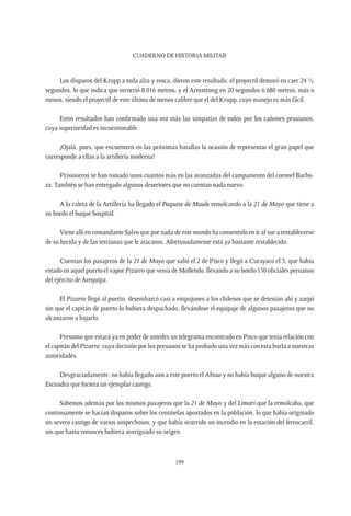 CUADERNO DE HISTORIA MILITAR
199
Los disparos del Krupp a toda alza y rosca, dieron este resultado: el proyectil demoró en caer 24 ½
segundos, lo que indica que recorrió 8.016 metros, y el Armstrong en 20 segundos 6.680 metros, más o
menos, siendo el proyectil de este último de menos calibre que el del Krupp, cuyo manejo es más fácil.
Estos resultados han confirmado una vez más las simpatías de todos por los cañones prusianos,
cuya superioridad es incuestionable.
¡Ojalá, pues, que encuentren en las próximas batallas la ocasión de representar el gran papel que
corresponde a ellas a la artillería moderna!
Prisioneros se han tomado unos cuantos más en las avanzadas del campamento del coronel Barbo-
za. También se han entregado algunos desertores que no cuentan nada nuevo.
A la caleta de la Artillería ha llegado el Paquete de Maule remolcando a la 21 de Mayo que tiene a
su bordo el buque hospital.
Viene allí en comandante Salvo que por nada de este mundo ha consentido en ir al sur a restablecerse
de su herida y de las tercianas que le atacaron. Afortunadamente está ya bastante restablecido.
Cuentan los pasajeros de la 21 de Mayo que salió el 2 de Pisco y llegó a Curayaco el 3, que había
estado en aquel puerto el vapor Pizarro que venía de Mollendo, llevando a su bordo 150 oficiales peruanos
del ejército de Arequipa.
El Pizarro llegó al puerto, desembarcó casi a empujones a los chilenos que se detenían ahí y zarpó
sin que el capitán de puerto lo hubiera despachado, llevándose el equipaje de algunos pasajeros que no
alcanzaron a bajarlo.
Presumo que estará ya en poder de ustedes un telegrama encontrado en Pisco que tenía relación con
el capitán del Pizarro, cuya decisión por los peruanos se ha probado una vez más con esta burla a nuestras
autoridades.
Desgraciadamente, no había llegado aun a este puerto el Abtao y no había buque alguno de nuestra
Escuadra que hiciera un ejemplar castigo.
Sabemos además por los mismos pasajeros que la 21 de Mayo y del Limarí que la remolcaba, que
continuamente se hacían disparos sobre los centinelas apostados en la población, lo que había originado
un severo castigo de varios sospechosos; y que había ocurrido un incendio en la estación del ferrocarril,
sin que hasta entonces hubiera averiguado su origen.
 