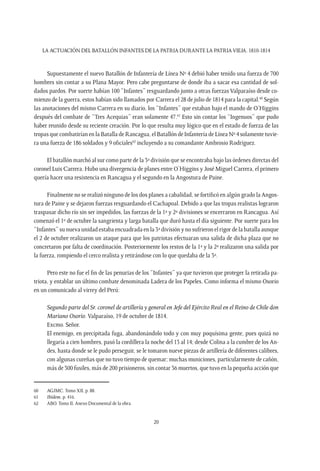 LA ACTUACIÓN DEL BATALLÓN INFANTES DE LA PATRIA DURANTE LA PATRIAVIEJA. 1810-1814
20
Supuestamente el nuevo Batallón de Infantería de Línea Nº 4 debió haber tenido una fuerza de 700
hombres sin contar a su Plana Mayor. Pero cabe preguntarse de donde iba a sacar esa cantidad de sol-
dados pardos. Por suerte habían 100 “Infantes” resguardando junto a otras fuerzas Valparaíso desde co-
mienzo de la guerra, estos habían sido llamados por Carrera el 28 de julio de 1814 para la capital.60
Según
las anotaciones del mismo Carrera en su diario, los “Infantes” que estaban bajo el mando de O’Higgins
después del combate de “Tres Acequias” eran solamente 47.61
Esto sin contar los “Ingenuos” que pudo
haber reunido desde su reciente creación. Por lo que resulta muy lógico que en el estado de fuerza de las
tropas que combatirían en la Batalla de Rancagua, el Batallón de Infantería de Línea Nº 4 solamente tuvie-
ra una fuerza de 186 soldados y 9 oficiales62
incluyendo a su comandante Ambrosio Rodríguez.
El batallón marchó al sur como parte de la 3ª división que se encontraba bajo las órdenes directas del
coronel Luis Carrera. Hubo una divergencia de planes entre O’Higgins y José Miguel Carrera, el primero
quería hacer una resistencia en Rancagua y el segundo en la Angostura de Paine.
Finalmente no se realizó ninguno de los dos planes a cabalidad, se fortificó en algún grado la Angos-
tura de Paine y se dejaron fuerzas resguardando el Cachapoal. Debido a que las tropas realistas lograron
traspasar dicho río sin ser impedidos, las fuerzas de la 1ª y 2ª divisiones se encerraron en Rancagua. Así
comenzó el 1º de octubre la sangrienta y larga batalla que duró hasta el día siguiente. Por suerte para los
“Infantes” su nueva unidad estaba encuadrada en la 3ª división y no sufrieron el rigor de la batalla aunque
el 2 de octubre realizaron un ataque para que los patriotas efectuaran una salida de dicha plaza que no
concretaron por falta de coordinación. Posteriormente los restos de la 1ª y la 2ª realizaron una salida por
la fuerza, rompiendo el cerco realista y retirándose con lo que quedaba de la 3ª.
Pero este no fue el fin de las penurias de los “Infantes” ya que tuvieron que proteger la retirada pa-
triota, y entablar un último combate denominada Ladera de los Papeles. Como informa el mismo Osorio
en un comunicado al virrey del Perú:
Segundo parte del Sr. coronel de artillería y general en Jefe del Ejército Real en el Reino de Chile don
Mariano Osorio. Valparaíso, 19 de octubre de 1814.
Excmo. Señor.
El enemigo, en precipitada fuga, abandonándolo todo y con muy poquísima gente, pues quizá no
llegaría a cien hombres, pasó la cordillera la noche del 13 al 14; desde Colina a la cumbre de los An-
des, hasta donde se le pudo perseguir, se le tomaron nueve piezas de artillería de diferentes calibres,
con algunas cureñas que no tuvo tiempo de quemar; muchas municiones, particularmente de cañón,
más de 300 fusiles, más de 200 prisioneros, sin contar 36 muertos, que tuvo en la pequeña acción que
60	 AGJMC. Tomo XII, p. 88.
61	 Ibídem, p. 416.
62	 ABO. Tomo II, Anexo Documental de la obra.
 