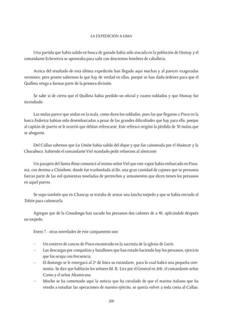 La expedición a Lima
200
Una partida que había salido en busca de ganado había sido atacada en la población de Humay y el
comandante Echeverría se aprontaba para salir con doscientos hombres de caballería.
Acerca del resultado de esta última expedición han llegado aquí muchas y al parecer exageradas
versiones; pero pronto sabremos lo que hay de verdad en ellas, porque se han dado órdenes para que el
Quillota venga a formar parte de la primera división.
Se sabe sí de cierto que el Quillota había perdido un oficial y cuatro soldados y que Humay fue
incendiado.
Las mulas parece que andan en la mala, como dicen los soldados, pues las que llegaron a Pisco en la
barca Federica habían sido desembarcadas a pesar de las grandes dificultades que hay para ello, porque
al capitán de puerto se le ocurrió que debían refrescarse. Este refresco originó la pérdida de 30 mulas que
se ahogaron.
Del Callao sabemos que La Unión había salido del dique y que fue cañoneada por el Huáscar y la
Chacabuco, habiendo el comandante Viel mandado pedir refuerzos al almirante.
Un pasajero del Santa Rosa comunicó al mismo señorViel que este vapor había embarcado en Pana-
má, con destino a Chimbote, donde fue trasbordada al Ilo, una gran cantidad de cajones que se presumía
fueran parte de las mil quinientas toneladas de pertrechos y armamentos que dicen tienen los peruanos
en aquel puerto.
Se supo también que en Chancay se trataba de armar una lancha torpedo y que se había enviado al
Toltén para cañonearla.
Agregan que de la Covadonga han sacado los peruanos dos cañones de a 40, aplicándole después
un torpedo.
Enero 7.- otras novedades de este campamento son:
–	 Un entierro de cancos de Pisco encontrado en la sacristía de la iglesia de Lurín.
–	 Las descargas por compañías y batallones que han estado haciendo hoy los peruanos, ejercicio
que los ocupa con frecuencia.
–	 El domingo se le entregará al 2º de línea su estandarte, para lo cual habrá una pequeña cere-
monia. Se dice que hablarán los señores M. R. Lira por el General en Jefe, el comandante señor
Canto y el señor Altamirano.
–	 Mucho se ha comentado aquí la noticia que ha circulado de que el marino italiano que ha
venido a estudiar las operaciones de nuestro ejército, se quería volver a toda costa al Callao,
 