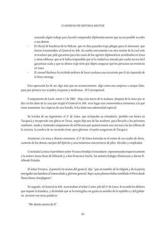 CUADERNO DE HISTORIA MILITAR
201
costando algún trabajo para hacerle comprender diplomáticamente que no era posible acceder
a sus deseos.
–	 El oficial de banderas de la Pelican, que en días pasados trajo pliegos para el almirante, que
fueron transmitidos al General en Jefe, ha vuelto nuevamente con otra misión de la cual solo
se trasluce que pide garantías para las casas de los agentes diplomáticos acreditados en Lima
y otros edificios; que se le había respondido que si la ciudad era tomada por asalto no era fácil
garantizar nada y que su último viaje tiene por objeto asegurar que los peruanos no resistirán
en Lima.
–	 El coronel Barboza ha recibido órdenes de hacer mañana una excursión por el ala izquierda de
la línea enemiga.
Esta operación ha de ser algo más que un reconocimiento, algo como una sorpresa o ataque falso,
pues por primera vez se piden cirujanos y medicinas.- El Corresponsal.
Campamento de Lurín, enero 11 de 1881.- Hoy a las nueve de la mañana, después de la misa que se
dice en los altos de la casa que ocupó el General en Jefe, tuvo lugar una conmovedora ceremonia a la que
estos momentos, las vísperas de una batalla, le ha dado una solemnidad especial.
Se trataba de un regimiento, el 2º de Línea, que reclamaba su estandarte, perdido con honra en
Tarapacá y recuperado con gloria en Tacna, según dijo uno de los oradores, para llevarlo a los próximos
combates; mudo y tremendo compromiso de mil bravos que quieren tomar una vez más con los rifleros de
la victoria, la sombra de un recuerdo triste, pero glorioso: el sueño sangriento de Tarapacá.
Asistieron a la misa y demás ceremonia, el 2º de Línea formado en el centro de un cuadro de desta-
camento de los demás cuerpos del Ejército y una numerosa concurrencia de jefes, oficiales y empleados.
Concluida la misa el presbítero señorVivanco bendijo el estandarte, representando respectivamente
a la señora Juana Ross de Edwards y a don Francisco Varela, los señores Eulogio Altamirano y doctor R.
Allende Paladín.
El señor Vivanco, al ponerlo en manos del general, dijo “que en nombre de la religión y de la patria
entregaba esa bandera al inmaculado y glorioso general, bajo cuyas plantas había temblado el Perú desde
Pasco hasta Antofagasta”.
En seguida, el General en Jefe, acercándose al señor Canto, jefe del 2º de Línea, le recordó los deberes
que impone la bandera, y diciéndole que se lo entregaba con gusto en nombre de la república y del gobier-
no, terminó con estas palabras:
“Me daréis cuenta de él”.
 