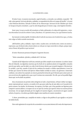 La expedición a Lima
202
El señor Canto, vivamente emocionado, cogió la bandera, y mirando a sus soldados, respondió: “Mi
vida, señor general, la de mis oficiales y soldados, os responderán de ella en el campo de batalla” y la pasó
a don Filomeno Barahona, llamado el último de los Abencerrajes, hermano de don Telésforo que murió
en Tarapacá de porta-estandarte, y que ha sido designado para el mismo cargo, como legítimo heredero.
Entre tanto, la nueva escolta del estandarte se había adelantado a la cabeza del regimiento, y mien-
tras descendían la escala los señores Canto y Barahona, el 2º presentó armas y las cajas batieron marcha.
Ese instante es indescriptible. Se habría oído el vuelo de una mosca sin el ruido de las cajas, y el alma
más vulgar se habría sentido emocionada.
¡Mil hombres, jefes y soldados, viejos o niños, casados unos, con familia otros, tantos con amores y
esperanzas, que olvidarán todo y darán todavía su vida por un trapo convertido en reliquia, porque repre-
senta el honor del pueblo en que nacieron!
El señor Altamirano pronunció después el siguiente discurso:
“Señor comandante, oficiales y soldados del 2º de Línea.
Cuando salí deValparaíso recibí una comisión que debo cumplir en este momento. La señora Juana
Ross de Edwards, esa dignísima matrona que ha hecho de su opulencia fuente de inagotables consuelos
para los que sufren, que ha dado a su vida el más hermoso destino que se puede imaginar, el de practicar
la caridad, y que hoy, cuando el clarín de los combates ha sonado, se dedica especialmente a curar las
heridas que vosotros los héroes del Ejército chileno habéis recibido en tantos, tan gloriosos e inmortales
combates, esta señora ha aceptado con sincera gratitud la invitación que le hicisteis para tomar parte en
este acto de tan alta significación y que es por lo mismo tan conmovedor. Por ella, que no ha podido llegar
hasta aquí, me ha dado sus poderes.
Esta circunstancia me permite ahora dirigirme al valor, al patriotismo, al honor militar tan digna-
mente representado por vosotros, en nombre de lo que para todos hay de más dulce en el recuerdo de la
patria ausente: las madres, las hermanas, las esposas y las hijas, que si hoy guardan sus lágrimas para
compartir vuestros dolores, se ocupan a la vez en tejer las coronas que esperan colocar en vuestras frentes
victoriosas. En esa legión formada por los ángeles de nuestros hogares, encontrareis de seguro cuando
volváis a la patria, a la señora que habéis elegido como madrina de vuestro estandarte.
Y ahora, permitidme que, cumplida mi misión, os diga en dos palabras lo que significa a mi juicio
los habéis hecho.
Para todo regimiento la recepción de su estandarte es un acontecimiento de la más alta importancia.
 