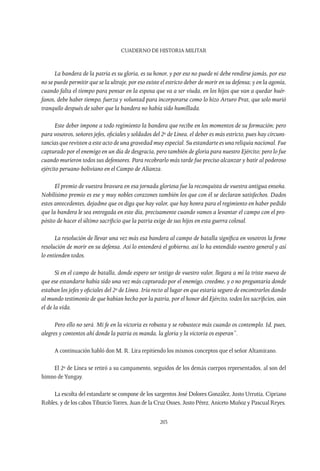 CUADERNO DE HISTORIA MILITAR
203
La bandera de la patria es su gloria, es su honor, y por eso no puede ni debe rendirse jamás, por eso
no se puede permitir que se la ultraje, por eso existe el estricto deber de morir en su defensa; y en la agonía,
cuando falta el tiempo para pensar en la esposa que va a ser viuda, en los hijos que van a quedar huér-
fanos, debe haber tiempo, fuerza y voluntad para incorporarse como lo hizo Arturo Prat, que solo murió
tranquilo después de saber que la bandera no había sido humillada.
Este deber impone a todo regimiento la bandera que recibe en los momentos de su formación; pero
para vosotros, señores jefes, oficiales y soldados del 2º de Línea, el deber es más estricto, pues hay circuns-
tancias que revisten a este acto de una gravedad muy especial. Su estandarte es una reliquia nacional. Fue
capturado por el enemigo en un día de desgracia, pero también de gloria para nuestro Ejército; pero lo fue
cuando murieron todos sus defensores. Para recobrarlo más tarde fue preciso alcanzar y batir al poderoso
ejército peruano-boliviano en el Campo de Alianza.
El premio de vuestra bravura en esa jornada gloriosa fue la reconquista de vuestra antigua enseña.
Nobilísimo premio es ese y muy nobles corazones también los que con él se declaran satisfechos. Dados
estos antecedentes, dejadme que os diga que hay valor, que hay honra para el regimiento en haber pedido
que la bandera le sea entregada en este día, precisamente cuando vamos a levantar el campo con el pro-
pósito de hacer el último sacrificio que la patria exige de sus hijos en esta guerra colosal.
La resolución de llevar una vez más esa bandera al campo de batalla significa en vosotros la firme
resolución de morir en su defensa. Así lo entenderá el gobierno, así lo ha entendido vuestro general y así
lo entienden todos.
Si en el campo de batalla, donde espero ser testigo de vuestro valor, llegara a mí la triste nueva de
que ese estandarte había sido una vez más capturado por el enemigo, creedme, y o no preguntaría donde
estaban los jefes y oficiales del 2º de Línea. Iría recto al lugar en que estaría seguro de encontrarlos dando
al mundo testimonio de que habían hecho por la patria, por el honor del Ejército, todos los sacrificios, aún
el de la vida.
Pero ello no será. Mi fe en la victoria es robusta y se robustece más cuando os contemplo. Id, pues,
alegres y contentos ahí donde la patria os manda, la gloria y la victoria os esperan”.
A continuación habló don M. R. Lira repitiendo los mismos conceptos que el señor Altamirano.
El 2º de Línea se retiró a su campamento, seguidos de los demás cuerpos representados, al son del
himno deYungay.
La escolta del estandarte se compone de los sargentos José Dolores González, Justo Urrutia, Cipriano
Robles, y de los cabosTiburcioTorres, Juan de la Cruz Osses, Justo Pérez, Aniceto Muñoz y Pascual Reyes.
 