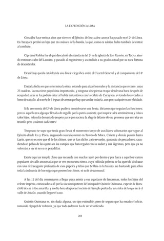 La expedición a Lima
204
González hace treinta años que sirve en el Ejército, de los cuales catorce ha pasado en el 2º de Línea.
En Tarapacá perdió un hijo que era músico de la banda, la que, como es sabido, hubo también de entrar
al combate.
Cipriano Robles fue el que descubrió el estandarte del 2º en la iglesia de San Ramón, enTacna, sien-
do entonces cabo del Lautaro, y pasado al regimiento y ascendido a su grado actual por su rara fortuna
de descubridor.
Desde hoy queda establecida una línea telegráfica entre el Cuartel General y el campamento del 4º
de Línea.
Dada la fecha en que se termina la obra, estando para alzar los reales y la distancia que recorre, unas
25 cuadras, la cosa tiene poquísima importancia, y ninguna si se piensa en que desde una hora después de
ocupado Lurín se ha podido estar al habla instantánea con la caleta de Curayaco, evitando los recados a
lomodecaballo,altravésde5leguasdearenaquehayqueandartodavía,aunporcualquiertratoolvidado.
Si la ceremonia del 2º de Línea pudiera considerarse una fiesta, diríamos que seguían las funciones;
pero si aquello era algo que llenaba de orgullo por la patria ausente, que inspira tales sentimientos y educa
tales hijos, infundía demasiado respeto para que naciera la alegría delante de esa promesa que entraña un
triunfo; pero ¡cuántos cadáveres!
Temprano se supo que tenía gran fiesta el numeroso cuerpo de auxiliares voluntarios que sigue al
Ejército desde Ica y Pisco, engrosado sucesivamente en Tambo de Mora, Cañete y demás puntos hasta
Lurín, que no es otro que el de los chinos, que se han dicho: a río revuelto, ganancia de pescadores; sacu-
diendo el polvo de las ojotas en los campos que han regado con su sudor y sus lágrimas, pero que ya no
volverán a ver si no es en pesadillas.
Existe aquí un templo chino que recuerda con mucha razón por dentro y por fuera a aquellos teatros
populares de calle atravesada que se ven en nuestra tierra, cuya ridícula pobreza se ha querido disfrazar
con una extravagante profusión de esos papeles y telas que brillan en la basura, no bastando para ellos
toda la industria de hormigas que poseen los chinos, ni su fe descomunal.
A las 12 del día comenzaron a llegar para asistir a ese aquelarre de fantasmas, todos los hijos del
celeste imperio, convocados a él por la voz omnipotente del compadre Quintín Quintana, especie de Rots-
child de esa tribu amarilla, y media hora después el recinto del templo podía dar una idea de lo que será el
valle de Josafat, cuando llegue el caso.
Quintín Quintana es, sin duda alguna, un tipo estimable; pero de seguro que ha errado el oficio,
tomando el papel de redentor, ya que todo redentor ha de ser crucificado.
 
