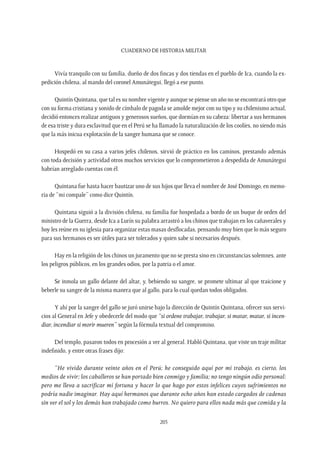 CUADERNO DE HISTORIA MILITAR
205
Vivía tranquilo con su familia, dueño de dos fincas y dos tiendas en el pueblo de Ica, cuando la ex-
pedición chilena, al mando del coronel Amunátegui, llegó a ese punto.
Quintín Quintana, que tal es su nombre vigente y aunque se piense un año no se encontrará otro que
con su forma cristiana y sonido de címbalo de pagoda se amolde mejor con su tipo y su chilenismo actual,
decidió entonces realizar antiguos y generosos sueños, que dormían en su cabeza: libertar a sus hermanos
de esa triste y dura esclavitud que en el Perú se ha llamado la naturalización de los coolíes, no siendo más
que la más inicua explotación de la sangre humana que se conoce.
Hospedó en su casa a varios jefes chilenos, sirvió de práctico en los caminos, prestando además
con toda decisión y actividad otros muchos servicios que lo comprometieron a despedida de Amunátegui
habrían arreglado cuentas con él.
Quintana fue hasta hacer bautizar uno de sus hijos que lleva el nombre de José Domingo, en memo-
ria de “mi compale” como dice Quintín.
Quintana siguió a la división chilena, su familia fue hospedada a bordo de un buque de orden del
ministro de la Guerra, desde Ica a Lurín su palabra arrastró a los chinos que trabajan en los cañaverales y
hoy les reúne en su iglesia para organizar estas masas desflocadas, pensando muy bien que lo más seguro
para sus hermanos es ser útiles para ser tolerados y quien sabe si necesarios después.
Hay en la religión de los chinos un juramento que no se presta sino en circunstancias solemnes, ante
los peligros públicos, en los grandes odios, por la patria o el amor.
Se inmola un gallo delante del altar, y, bebiendo su sangre, se promete ultimar al que traicione y
beberle su sangre de la misma manera que al gallo, para lo cual quedan todos obligados.
Y ahí por la sangre del gallo se juró unirse bajo la dirección de Quintín Quintana, ofrecer sus servi-
cios al General en Jefe y obedecerle del modo que “si ordene trabajar, trabajar, si matar, matar, si incen-
diar, incendiar si morir mueren” según la fórmula textual del compromiso.
Del templo, pasaron todos en procesión a ver al general. Habló Quintana, que viste un traje militar
indefinido, y entre otras frases dijo:
“He vivido durante veinte años en el Perú; he conseguido aquí por mi trabajo, es cierto, los
medios de vivir; los caballeros se han portado bien conmigo y familia; no tengo ningún odio personal:
pero me lleva a sacrificar mi fortuna y hacer lo que hago por estos infelices cuyos sufrimientos no
podría nadie imaginar. Hay aquí hermanos que durante ocho años han estado cargados de cadenas
sin ver el sol y los demás han trabajado como burros. No quiero para ellos nada más que comida y la
 
