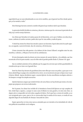 La expedición a Lima
206
seguridad de que no sean abandonados en esta tierra maldita, que el general nos lleve donde quiera,
que yo los mando a todos”.
Don Domingo Sarratea contestó a nombre del general que tendrían todo lo que deseaban.
La procesión desfiló dividida en centurias y decurias, sistemas que da a esta masa la precisión de un
reloj cuya cuerda maneja Quintana.
Los chinos que formaban en la plaza pasan de mil doscientos, así es que si hablara con alma de pe-
ruano, conforme al cambio corriente, podría decir que he visto millón y medio de pesos.
Y desde hoy mismo los chinos han entrado a ejercer sus funciones, bajo la dirección de un jefe supre-
mo, un segundo, cuarto de división, doce de centurias y 20 de decurias.
Ciento cincuenta han sido puestos a las órdenes de don Arturo Villaroel, escogidos entre los más
resueltos y valientes, y 440 para el servicio de las ambulancias.
El resto desempeña todos los demás servicios menores de nuestro Ejército, y los soldados, que han
encontrado al fin de quien mandar, sacan de ellos todo el partido posible desde el: ¡Páseme Ud. agua!
Son en realidad asistentes de los soldados que les pagan los servicios que reciben guardándoles la
consideración que se tiene con el ganado flaco.
Entre los chinos hay doctores de grandísima fama entre ellos que curan con yerbas, y para que se vea
hasta adonde llega su apego a las costumbres de su tierra, no se encontraría uno que se dejara tocar ni por
el doctor Allende. Apenas decidieron seguir a nuestro Ejército, los dos amarillentos esculapios salieron a
los bosques a recoger los simples necesarios.
Quintín Quintana asegura que siendo de bala o de arma blanca no hay herida que resista a los men-
junjes que preparan con recetas tradicionales.
Por lo pronto, los chinos han recibido de la Intendencia General del Ejército un traje completo de
brin, desde kepí a zapatos, y aunque en unos casos el difunto era más grande y en otros más chico, su
alegría solo es comparable con la de niños cargados de dulces. Por lo que hace a errores de medida, ya se
van corrigiendo poco a poco, pues se les ve acurrucados bajo la sombra de los sauces, en medio de una
algarabía digna de una bandada de choroyes, buscando los calces.
Espero aprovechar en Lima estas nuevas amistades para ser iniciado en las intimidades de vida de
esta población ensamblada con la indígena.
 