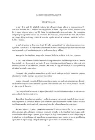 CUADERNO DE HISTORIA MILITAR
207
La sorpresa de Ate.
A las 4 de la tarde del sábado 8, conforme las órdenes recibidas, salió de su campamento de Pa-
chacamac el coronel don O. Barboza, con sus ayudantes, el doctor Diego San Cristóbal, acompañado de
los cirujanos primeros, señores José M. Ojeda, Germán Valenzuela, otros empleados y dos cantinas de
campaña y las siguientes fuerzas: seis compañías del 3º de Línea, una montada del Buin, 500 hombres
del Lautaro, 100 granaderos y 4 piezas de montaña, bajo las órdenes de los señores Napoleón Gutiérrez,
Robles y Marzán.
A las 7 de la noche se detuvieron al salir del valle, acampando ahí con todas las precauciones con-
siguientes a una marcha de sorpresa hasta la una de la mañana, hora en que se pusieron nuevamente en
marcha, cuando ya la luna había apagado su farola, como dijo un soldado.
La tropa fue distribuida así: Vanguardia, Bulnes, Caballería, Artillería, 3º de Línea y Lautaro.
A las 5 A.M. la línea se detuvo a la entrada de un paso estrecho, verdadero zaguán de una boca de
lobo, cortado entre dos cerros, de una cuadra de largo y cinco varas de ancho. Seguía un cajón pedregoso
entre dos cordones de lomas elevadas, como de 5.000 metros de largo por mil de ancho y a cuyo fondo se
divisaban las trincheras enemigas.
Se mandó a los granaderos a descubierta y volvieron diciendo que no había sino minas; pues no
alcanzaron a ver a los enemigos que permanecían ocultos.
Avanzó entonces la compañía del Buin, con orden de ocupar una quebrada entre dos cerros. Dos pie-
zas de artillería se colocaron a la entrada izquierda sobre las lomas y las otras dos un poco más adelante,
a 3.500 metros de distancia.
Tres compañías del 3º tomaron en seguida posesión de las cumbres que dominaban las líneas enemi-
gas, quedando el resto como reserva.
La artillería disparó durante una hora y media sin apurarse, y al concluir, bajando de los cerros late-
rales, se juntaron las compañías del Buin y los del tercero, avanzando en orden disperso hasta la distancia
de 600 metros de las trincheras donde comenzaron lo que los militares llaman fuego de avance.
Fue esta maniobra el primer episodio interesante del drama que comenzaba. Las tres compañías,
alineadas en un orden admirable, avanzaban lentamente formadas en dos filas; la primera cargaba tendi-
da en el suelo, se hincaba para apuntar, y solo después de elegir detenidamente un blanco disparaba y se
tendía de nuevo, dejando paso a la segunda que avanzaba a su vez unos cuantos metros, se arrodillaba y
apuntaban, en seguida fuego y después a tierra para que avanzara de nuevo la de atrás.
 