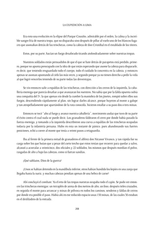 La expedición a Lima
208
Era esto una evolución en la elipse del Parque Cousiño, admirable por el orden, la calma y la increí-
ble sangre fría de nuestra tropa, que no disparaba sino después de pillar al vuelo uno de los blancos fuga-
ces que asomaban detrás de las trincheras, como la cabeza de don Cristóbal en el entablado de los títeres.
Estos, por su parte, hacían un fuego desaforado tirando atolondradamente sobre nuestras tropas.
Nuestros soldados están persuadidos de que el que se bate detrás de parapetos está perdido, prime-
ro, porque no apunta preocupado con la idea de que están esperando que asome la cabeza para dispararle,
es decir, que teniendo resguardado todo el cuerpo, todo el cuidado lo concentra en la cabeza, y entonces
apenas se asoman apuntando al cielo las más veces, y segundo porque ya no tienen derecho a pedir la vida
al que logró vencerlos teniendo de su parte todas las desventajas.
Se vio entonces salir a espaldas de las trincheras, con dirección a los cerros de la izquierda, la caba-
llería enemiga que parecía desafiar a que avanzaran los nuestros. No sabía que por la falda opuesta subía
una compañía del 3º, la que apenas vio desde la cumbre la maniobra de los jinetes, rompió sobre ellos sus
fuegos, descendiendo rápidamente al plan, sin lograr darles alcance, porque huyeron al monte a galope
y tan atropelladamente que apartándose de la ruta conocida, hicieron estallar a su paso dos o tres minas.
Entonces se tocó “alto al fuego y avance nuestra caballería”, movimiento audaz que tuvo de su parte
el éxito contra el cual nada se puede decir. Los granaderos faldearon el cerro por donde había pasado la
fuerza enemiga, y tomando a la izquierda describieron una curva a espaldas de las trincheras ocupadas
todavía por la infantería peruana. Hubo en esta un instante de pánico, pues abandonando sus fuertes
posiciones, echó a correr al monte que tenía a veinte pasos a retaguardia.
Iba al frente de la primera mitad de granaderos el alférez don Nicanor Vivanco, y tan rápida fue su
carga sobre los que huían que a pesar del corto trecho que estos tenían que recorrer para quedar a salvo,
alcanzó a acorralar a veinticinco, dos oficiales y 22 soldados, los mismos que después mordían el polvo,
rasgadas de alto a bajo las cabezas, como si fueran sandías.
¡Qué sablazos, Dios de la guerra!
¡Unos se habían detenido en la mandíbula inferior, otros habían hundido los kepíes en una zanja que
llegaba hasta la nariz, y muchas cabezas pendían apenas de una hebra de carne!
Ahí concluyó el combate.Ya el reto de las tropas nuestras ocupaba todo el cajón. Se pudo ver enton-
ces las trincheras enemigas: un terraplén de arena de dos metros de alto, un foso, después rieles cruzados,
en seguida el monte para arrancar y minas de pólvora en todos los caminos, senderos y faldas de cerros
por donde era posible el paso. Había ahí en ese reducido espacio unas 150 minas, de las cuales 30 estaban
en el desfiladero de la entrada.
 