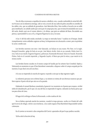 CUADERNO DE HISTORIA MILITAR
209
Tres de ellas reventaron a espaldas de nuestra caballería; otra, cuando confundida la mitad del alfé-
rez Vivanco con la infantería enemiga, solo se veía a través de una nube de polvo amarillo en centelleo de
los sables; otra, que un soldado de granaderos, José Mercedes Díaz, hizo estallar al tocarla con su sable
para inutilizarla; un caballo suelto que corría por el campo pisa otra, que revienta levantándolo seis varas
del suelo, donde cayó con el vientre abierto; y la última, que pisó un soldado del Buin, llevándole una
pierna y quemándole la cara a él y a Eugenio Figueroa la cara y la mano.
A las 11 del día todo estaba concluido. La tropa se internaba hasta 7 cuadras en el bosque, donde
tranquilamente varios soldados cogieron un buey, lo despostaron sin alcanzarlo a comer, pero trayéndose
la carne a medio asar.
Los heridos nuestros son once: José Quezada, un balazo en una mano; Pío Toro, en la ingle;
Ezequiel González, golpe de bala en un pie; José María Avilés, bala en un costado; Pedro José Co-
rrea, bala en un muslo; Eugenio Figueroa, polvorazo; Raimundo Retamal, bala en el muslo; Rosendo
Palma, bala en el costado izquierdo, y Segundo Loyola, el Buin que pisó la mina y que murió en la
misma noche.
Los heridos fueron curados en el mismo campo de batalla por los señores San Cristóbal, Ojeda y
Valenzuela en momentos en que el San Bartolomé comenzaba a disparar sobre el campo ocupado por los
nuestros, lo que duró cerca de una hora.
A la una se emprendía la marcha de regreso, trayendo a uno que se dijo ingeniero inglés.
La infantería peruana tuvo ochenta bajas, y su número se estima de tan diversas maneras que pre-
fiero esperar el parte oficial que aún no se ha pasado.
Habiendo el coronel Barboza consultado al general si se mantenía en el punto que ocupara, recibió
orden de abandonarlo, por lo que a la una del día se emprendió el regreso, soltando esa buena presa que
tan poco dista de Lima.
El lugar de la refriega se llama la Rinconada, a ocho cuadras de Ate.
No se habían apartado mucho los nuestros, cuando la tropa peruana, oculta en el fondo del valle
que le servía de refugio, volvió a sus trincheras, a las cuales seguía el San Bartolomé disparándole tardíos
cañonazos.
En el camino se encontró a dos compañías del Curicó, apostadas ahí por lo que pudiera suceder.
Tal ha sido la función de hoy.
 