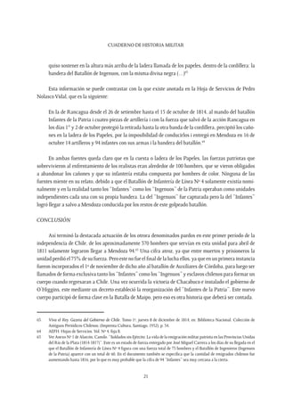 CUADERNO DE HISTORIA MILITAR
21
quiso sostener en la altura más arriba de la ladera llamada de los papeles, dentro de la cordillera: la
bandera del Batallón de Ingenuos, con la misma divisa negra (…)63
Esta información se puede contrastar con la que existe anotada en la Hoja de Servicios de Pedro
Nolasco Vidal, que es la siguiente:
En la de Rancagua desde el 26 de setiembre hasta el 15 de octubre de 1814, al mando del batallón
Infantes de la Patria i cuatro piezas de artillería i con la fuerza que salvó de la acción Rancagua en
los días 1° y 2 de octubre protegió la retirada hasta la otra banda de la cordillera, precipitó los caño-
nes en la ladera de los Papeles, por la imposibilidad de conducirlos i entregó en Mendoza en 16 de
octubre 14 artilleros y 94 infantes con sus armas i la bandera del batallón.64
En ambas fuentes queda claro que en la cuesta o ladera de los Papeles, las fuerzas patriotas que
sobrevivieron al enfrentamiento de los realistas eran alrededor de 100 hombres, que se vieron obligados
a abandonar los cañones y que su infantería estaba compuesta por hombres de color. Ninguna de las
fuentes miente en su relato, debido a que el Batallón de Infantería de Línea Nº 4 solamente existía nomi-
nalmente y en la realidad tanto los “Infantes” como los “Ingenuos” de la Patria operaban como unidades
independientes cada una con su propia bandera. La del “Ingenuos” fue capturada pero la del “Infantes”
logró llegar a salvo a Mendoza conducida por los restos de este golpeado batallón.
Conclusión
Así terminó la destacada actuación de los otrora denominados pardos en este primer período de la
independencia de Chile, de los aproximadamente 370 hombres que servían en esta unidad para abril de
1811 solamente lograron llegar a Mendoza 94.65
Una cifra atroz, ya que entre muertos y prisioneros la
unidad perdió el 75% de su fuerza. Pero este no fue el final de la lucha ellos, ya que en un primera instancia
fueron incorporados el 1º de noviembre de dicho año al batallón de Auxiliares de Córdoba, para luego ser
llamados de forma exclusiva tanto los “Infantes” como los “Ingenuos” y esclavos chilenos para formar un
cuerpo cuando regresaran a Chile. Una vez ocurrida la victoria de Chacabuco e instalado el gobierno de
O’Higgins, este mediante un decreto estableció la reorganización del “Infantes de la Patria”. Este nuevo
cuerpo participó de forma clave en la Batalla de Maipo, pero eso es otra historia que deberá ser contada.
63	 Viva el Rey. Gazeta del Gobierno de Chile. Tomo 1º, jueves 8 de diciembre de 1814, en: Biblioteca Nacional. Colección de
Antiguos Periódicos Chilenos. (Imprenta Cultura, Santiago, 1952), p. 34.
64	 AEFH. Hojas de Servicios. Vol. Nº 4, foja 8.
65	 Ver Anexo Nº 1 de Alarcón, Camilo. “Soldados sin Ejército: La vida de la emigración militar patriota en las Provincias Unidas
del Río de la Plata (1814-1817)”. Este es un estado de fuerza entregado por José Miguel Carrera a los días de su llegada en el
que el Batallón de Infantería de Línea Nº 4 figura con una fuerza total de 73 hombres y el Batallón de Ingenieros (Ingenuos
de la Patria) aparece con un total de 60. En el documento también se específica que la cantidad de emigrados chilenos fue
aumentando hasta 1816, por lo que es muy probable que la cifra de 94 “Infantes” sea muy cercana a la cierta.
 