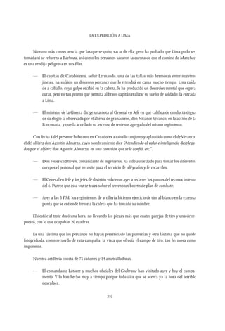 La expedición a Lima
210
No tuvo más consecuencia que las que se quiso sacar de ella; pero ha probado que Lima pudo ser
tomada si se refuerza a Barboza, así como los peruanos sacaron la cuenta de que el camino de Manchay
es una rendija peligrosa en sus filas.
—	 El capitán de Carabineros, señor Lermando, una de las tallas más hermosas entre nuestros
jinetes, ha sufrido un doloroso percance que lo retendrá en cama mucho tiempo. Una caída
de a caballo, cuyo golpe recibió en la cabeza, le ha producido un desorden mental que espera
curar, pero no tan pronto que permita al bravo capitán realizar su sueño de soldado: la entrada
a Lima.
—	 El ministro de la Guerra dirige una nota al General en Jefe en que califica de conducta digna
de su elogio la observada por el alférez de granaderos, don NicanorVivanco, en la acción de la
Rinconada, y queda acordado su ascenso de teniente agregado del mismo regimiento.
Con fecha 4 del presente hubo otro en Cazadores a caballo tan justo y aplaudido como el deVivanco:
el del alférez don Agustín Almarza, cuyo nombramiento dice “Atendiendo al valor e inteligencia desplega-
dos por el alférez don Agustín Almarza, en una comisión que se le confió, etc.”.
—	 Don Federico Stuven, comandante de ingenieros, ha sido autorizado para tomar los diferentes
cuerpos el personal que necesite para el servicio de telégrafos y ferrocarriles.
—	 El General en Jefe y los jefes de división volvieron ayer a recorrer los puntos del reconocimiento
del 6. Parece que esta vez se traza sobre el terreno un boceto de plan de combate.
—	 Ayer a las 3 P.M. los regimientos de artillería hicieron ejercicio de tiro al blanco en la extensa
punta que se entiende frente a la caleta que ha tomado su nombre.
El desfile al trote duró una hora, no llevando las piezas más que cuatro parejas de tiro y una de re-
puesto, con lo que ocupaban 20 cuadras.
Es una lástima que los peruanos no hayan presenciado las punterías y otra lástima que no quede
fotografiada, como recuerdo de esta campaña, la vista que ofrecía el campo de tiro, tan hermosa como
imponente.
Nuestra artillería consta de 73 cañones y 14 ametralladoras.
—	 El comandante Latorre y muchos oficiales del Cochrane han visitado ayer y hoy el campa-
mento. Y lo han hecho muy a tiempo porque todo dice que se acerca ya la hora del terrible
desenlace.
 