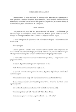CUADERNO DE HISTORIA MILITAR
211
Los jefes se reúnen, los planes se terminan, los ánimos se alistan, se escriben cartas que son general-
mente apresurados y burlescos testamentos, dulces despedidas y tiernos recuerdos mal disfrazados con
esperanzas que no se tienen: todo me dice que debo aprontar las hojas blancas en que tendré el honor de
escribir las nuevas glorias de estos bravos.- El Corresponsal.
El alza de los reales
Campamento de Lurín, enero 12 de 1881.- Señores directores de El Heraldo. La orden del día de ayer
daba a los cuerpos de nuestro Ejército la orden de estar listos. No había grandes maletas que hacer, de
modo que los clarines podían batir marcha a Chorrillos y Lima pocos momentos después.
La misma orden prevenía lo siguiente: que cada soldado llevaría dos panes y una abundante ración
de carne cocida.
Nada de equipaje.
Los asnos que noche a noche han sido la incansable y bulliciosa orquesta de este campamento, aler-
tando a su modo cuando los centinelas por precaución de ordenanza solo palmoteaban las manos para
indicar que velaban, deben quedar, aunque se contaba mucho con ellos para grandes servicios.
La misma orden da a conocer a Vivanco como teniente de granaderos y a Enrique Valdés V. como
agregado a cazadores.
12 de enero.- Siguen los aprestos y se da la siguiente orden del día:
 