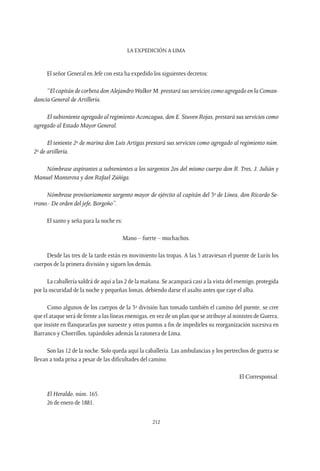 La expedición a Lima
212
El señor General en Jefe con esta ha expedido los siguientes decretos:
“El capitán de corbeta don Alejandro Walker M. prestará sus servicios como agregado en la Coman-
dancia General de Artillería.
El subteniente agregado al regimiento Aconcagua, don E. Stuven Rojas, prestará sus servicios como
agregado al Estado Mayor General.
El teniente 2º de marina don Luis Artigas prestará sus servicios como agregado al regimiento núm.
2º de artillería.
Nómbrase aspirantes a subtenientes a los sargentos 2os del mismo cuerpo don R. Tres, J. Julián y
Manuel Manterota y don Rafael Zúñiga.
Nómbrase provisoriamente sargento mayor de ejército al capitán del 3º de Línea, don Ricardo Se-
rrano.- De orden del jefe, Borgoño”.
El santo y seña para la noche es:
Mano – fuerte – muchachos.
Desde las tres de la tarde están en movimiento las tropas. A las 5 atraviesan el puente de Lurín los
cuerpos de la primera división y siguen los demás.
La caballería saldrá de aquí a las 2 de la mañana. Se acampará casi a la vista del enemigo, protegida
por la oscuridad de la noche y pequeñas lomas, debiendo darse el asalto antes que raye el alba.
Como algunos de los cuerpos de la 3ª división han tomado también el camino del puente, se cree
que el ataque será de frente a las líneas enemigas, en vez de un plan que se atribuye al ministro de Guerra,
que insiste en flanquearlas por suroeste y otros puntos a fin de impedirles su reorganización sucesiva en
Barranco y Chorrillos, tapándoles además la ratonera de Lima.
Son las 12 de la noche. Solo queda aquí la caballería. Las ambulancias y los pertrechos de guerra se
llevan a toda prisa a pesar de las dificultades del camino.
El Corresponsal.
El Heraldo, núm. 165.
26 de enero de 1881.
 