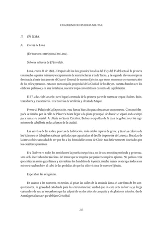 CUADERNO DE HISTORIA MILITAR
213
II	 En Lima.
A.	 Cartas de Lima
(De nuestro corresponsal en Lima).
Señores editores de El Heraldo.
Lima, enero 21 de 1881.- Después de las dos grandes batallas del 13 y del 15 del actual, la primera
con mucho superior número y escapamiento de sus trincheras a la deTacna, y la segunda alevosa sorpresa
destinada a herir únicamente el Cuartel General de nuestro Ejército, que en un momento se encontró a tiro
de los rifles peruanos, estamos en tranquila propiedad de la Cuidad de los Reyes, nuestra bandera en los
edificios públicos y en sus fortalezas, nuestra tropa convertida en custodia de la población.
El 17, a las 4 de la tarde, tuvo lugar la entrada de la primera parte de nuestras tropas: Bulnes, Buin,
Cazadores y Carabineros, tres baterías de artillería y el Estado Mayor.
Frente al Palacio de la Exposición, esta fuerza hizo alto para descansar un momento. Continuó des-
pués la marcha por la calle de Placeres hasta llegar a la plaza principal, de donde se separó cada cuerpo
para tomar su cuartel: Artillería en Santa Catalina, Bulnes a espaldas de la casa de gobierno y los regi-
mientos de caballería en las afueras de la ciudad.
Las veredas de las calles, puertas de habitación, todo estaba repleto de gente, y tras las celosías de
los balcones se dibujaban cabezas apiñadas que aguaitaban el desfile imponente de la tropa, llevadas de
la irresistible curiosidad de ver por fin a los formidables rotos de Chile, tan deformemente diseñados por
los escritores peruanos.
Era fácil ver en todos los semblantes la prueba inequívoca, no de una emoción profunda y generosa,
sino de la incertidumbre recelosa, del temor que se empeña por parecer completo aplomo. No podían creer
que entraran como guardianes y salvadores los bandidos de leyenda, mucho menos desde que todos esos
mirones estaban bien al cabo de las perfidias de que ha sido víctima de nuestro Ejército.
Esperaban las venganzas.
En cuanto a los nuestros, no tenían, al pisar las calles de la ansiada Lima, el aire fiero de los con-
quistadores, ni gravedad estudiada para las circunstancias; verdad que en esto debe influir la ya larga
costumbre de entrar vencedores que ha adquirido en dos años de campaña y de gloriosos triunfos, desde
Antofagasta hasta el pie del San Cristóbal.
 