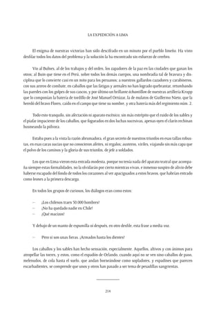 La expedición a Lima
214
El enigma de nuestras victorias han sido descifrado en un minuto por el pueblo limeño. Ha visto
desfilar todos los datos del problema y la solución la ha encontrado sin esfuerzo de cerebro.
Vio al Bulnes, al de los trabajos y del orden, los zapadores de la paz en las ciudades que ganan los
otros; al Buin que tiene en el Perú, sobre todos los demás cuerpos, una nombradía tal de bravura y dis-
ciplina que lo convierte casi en un mito para los peruanos; a nuestros gallardos cazadores y carabineros,
con sus arreos de combate, en caballos que las fatigas y arenales no han logrado quebrantar, retumbando
las paredes con los golpes de sus cascos, y por último un brillante échantillon de nuestras artillería Krupp
que lo componían la batería de tordillo de José Manuel Ortúzar, la de mulatos de Guillermo Nieto, que la
heredó del bravo Flores, caído en el campo que tiene su nombre, y otra batería más del regimiento núm. 2.
Todo esto tranquilo, sin afectación ni aparato escénico; sin más estrépito que el ruido de los sables y
el piafar impaciente de los caballos, que fogueados en dos luchas sucesivas, apenas oyen el clarín rechinan
husmeando la pólvora.
Estaba pues a la vista la razón abrumadora, el gran secreto de nuestros triunfos en esas tallas robus-
tas, en esas caras sucias que no conocieron afeites, ni regalos; austeros, viriles, viajando sin más capa que
el polvo de los caminos y la gloria de sus triunfos, de jefe a soldados.
Los que en Lima vieron esta entrada modesta, porque no tenía nada del aparato teatral que acompa-
ña siempre estas formalidades, no la olvidarán por cierto mientras vivan, e inmenso suspiro de alivio debe
haberse escapado del fondo de todos los corazones al ver apaciguados a estos bravos, que habrían entrado
como leones a la primera descarga.
En todos los grupos de curiosos, los diálogos eran como estos:
–	 ¡Los chilenos traen 50.000 hombres!
–	 ¡No ha quedado nadie en Chile!
–	 ¡Qué macizos!
Y debajo de un manto de espumilla oí después, en otro desfile, esta frase a media voz.
–	 Pero si son unas fieras. ¡Armados hasta los dientes!
Los caballos y los sables han hecho sensación, especialmente. Aquellos, altivos y con ánimos para
atropellar las torres, y estos, como el espadón de Orlando, cuando aquí no se ven sino caballos de paso,
melenudos, de cola hasta el suelo, que andan borneándose como sopladores, y espadines que parecen
escarbadientes, se comprende que unos y otros han pasado a ser tema de pesadillas sangrientas.
__________
 