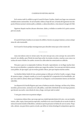 CUADERNO DE HISTORIA MILITAR
215
En la misma tarde la artillería ocupó el cuartel de Santa Catalina, donde tuvo lugar una ceremonia
verdaderamente conmovedora. Se izó la bandera chilena al tope del asta; la banda del regimiento tocó des-
pacito el himno nacional, mientras jefes y soldados, a cabeza descubierta, veían alzarse la imagen de Chile.
Siguieron después muchos abrazos silenciosos, dados y recibidos en nombre de la patria ausente,
pero tan amada.
__________
El cuartel de Santa Catalina es un museo de artillería. Encierra un parque inmenso y armas antiquí-
simas de valor inestimable.
En el cuartel se harán prolijas investigaciones para descubrir minas que se dice existen ahí.
__________
Lima está todavía como en viernes santo. No corre sino que uno y otro carruaje; los carros del fe-
rrocarril, sin caballos, pues Piérola los tomó bajo recibo; las tiendas cerradas y muchas casas como si se
acabara de morir el dueño. En cambio, recorren las calles todos los comerciantes en calducho.
Pero poco a poco se va mejorando el enfermo. De noche, especialmente, se ven llegar muchas fami-
lias con sus servidumbres, y pequeñas maletas que cargan dos zambos.Ya en uno que otro balcón asoman
caras pálidas, de ojos negros, que no revelan grandes cóleras, pero que inspiran muchos sueños.
Las familias habían huido de Lima, primero porque se daba por un hecho el asalto a sangre y fuego
de nuestras tropas, y después cuando ya se tuvo la seguridad de la suspensión de las hostilidades, por-
que Lima sufrió la afrenta última que le faltaba en su desgracia: un levantamiento interno con horrores
indecibles.
Los disparos de la batalla llegaron aquí como si hubieran entrado a Santiago, sin Dios ni ley. Robos,
incendios, persecuciones, asesinatos en la calle pública, nada faltó al desborde de las más bajas pasiones,
que durante una noche, como oleada de cieno y fuego, corrió por toda la ciudad.
Y este gran crimen tuvo un protesto indigno.
La numerosa colonia china, que ocupa aquí una ciudad injertada dentro de la otra, con sus templos,
teatros, calles, trajes y hasta justicias especiales, enarboló en sus casas la bandera de su nación al saber la
noticia de nuestro triunfo en Miraflores, confiada en que los peruanos no habían de caer en cuenta. Prepa-
raba, además, una gran fiesta a puerta cerrada, que debía ser íntimo desahogo de antiquísimos agravios.
 