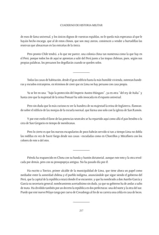 CUADERNO DE HISTORIA MILITAR
217
de esos de fama universal, y los únicos dignos de vuestras espaldas, no le queda más esperanza al que le
hayáis hecho encargo, que al de estos chinos, que son muy zorros, comiencen a vender a hurtadillas las
reservas que almacenan en las entrañas de la tierra.
Pero pronto Chile tendrá, a lo que me parece, una colonia china tan numerosa como la que hay en
el Perú, porque todos los de aquí se aprontan a salir del Perú junto a las tropas chilenas, pues, según sus
propias palabras, los peruanos los degollarán cuando se queden solos.
__________
Todas las casas de habitación, desde el gran edificio hasta la más humilde vivienda, ostentan bande-
ras y escudos extranjeros, en términos de creer que en Lima no hay peruano con casa propia.
Ya se lee en una: “bajo la protección del Imperio Austro-Húngaro”, ya en otra “del rey de Italia” y
hasta creo que la majestad de la reina Pomaré ha sido invocada en el espanto universal.
Pero sin duda que lo más curioso es ver la bandera de su majestad la reina de Inglaterra, flamean-
do sobre el edificio de las monjas de la escuela normal, que forma uno solo con la iglesia de San Ramón.
Y por este estilo el favor de las potencias neutrales se ha repartido aquí como allá el pan bendito o la
cera de San Gregorio en tiempo de membranas.
Pero lo cierto es que los nuevos escapularios de poco habrán servido si tan a tiempo Lima no dobla
las rodillas en vez de hacer fuego desde sus casas –escudadas como en Chorrillos y Miraflores con los
colores de este o del otro.
__________
Piérola ha reaparecido en Chota con su banda y bastón dictatorial, aunque este roto y la otra revol-
cada por demás, pero con su prosopopeya antigua. No ha pasado día por él.
Ha escrito a Torrico, primer alcalde de la municipalidad de Lima, que tiene ahora un papel como
mediador entre la autoridad chilena y el pueblo indígena, anunciándole que sigue siendo el gobierno del
Perú, que la capital de la república estará donde él se encuentre, y que ha nombrado a don Aurelio García y
García su secretario general, nombramiento acertadísimo sin duda, ya que su gobierno ha de andar a salto
de mata. Ha dividido también por un decreto la república en dos prefecturas: una del norte y la otra del sur.
Puede que este nuevo Pelayo tanga por cueva de Covadonga al fin de su carrera una celda en casa de locos.
__________
 