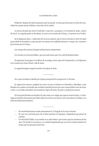 La expedición a Lima
218
El Ejército, después de todas las penurias que ha pasado, no tiene para descansar un lecho de rosas.
Todos los cuerpos menos el Bulnes, están fuera de la ciudad.
La tercera división que entró el miércoles a Lima fue a acamparse a la hacienda de Ayala, camino
de Ancón. La segunda queda en San Borja, la reserva en el camino de la Oroya, y la primera en el Callao.
Se ha dispuesto ahora, a indicación del servicio sanitario, que la tercera división se retire de aquel
punto donde la humedad es tanta que por las mañanas los soldados duermen a campo raso, amanecen
poco menos que en el barro.
Los cuerpos de la primera brigada tendrán buenos alojamientos.
Los Navales en la Escuela Militar, que está nada menos que en la calle del Espíritu Santo.
El regimiento Aconcagua en el edificio de la antigua cárcel, plaza de la Inquisición; y el Valparaíso
en la comisaría de Santo Tomás, calle de Junín.
La segunda brigada ocupará cuarteles en la plaza de Acho.
__________
No es para olvidarse el desfile por la plaza principal de los cuerpos de la 3º división.
En algunos los músicos cargaban las armas con que se batieron en Chorrillos y Miraflores, otros
llenaban sus cuadros con heridos que no habían querido privarse por unos cuantos dolores más de entrar
a Lima, y casi todos ostentaban sus estandartes negros de humo, de polvo y de gloriosas roturas.
El Concepción llevaba una bandera de seda atada a un coligue que apenas resistía el peso, y el San-
tiago una bandera de los guías que habría dado risa verla si sus roturas no la convirtieran en reliquia. Las
balas las habían hecho harnero.
__________
—	 El coronel Bustamante manda interinamente la 2º brigada de la tercera división.
—	 Se corre una invitación para dar el lunes próximo un banquete a Baquedano que parece de
combate.
—	 Un oficial del Chillán, cuyo nombre no se sabe todavía, que recorría ayer las trincheras de San
Juan, fue herido en una pierna y su caballo despedazado por una de las muchas bombas de
tiempo que los peruanos enterraron.
 