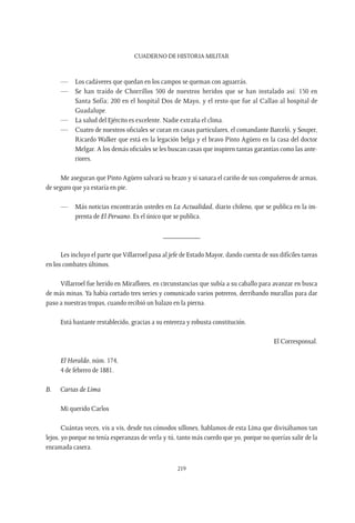 CUADERNO DE HISTORIA MILITAR
219
—	 Los cadáveres que quedan en los campos se queman con aguarrás.
—	 Se han traído de Chorrillos 500 de nuestros heridos que se han instalado así: 150 en
Santa Sofía; 200 en el hospital Dos de Mayo, y el resto que fue al Callao al hospital de
Guadalupe.
—	 La salud del Ejército es excelente. Nadie extraña el clima.
—	 Cuatro de nuestros oficiales se curan en casas particulares, el comandante Barceló, y Souper,
Ricardo Walker que está en la legación belga y el bravo Pinto Agüero en la casa del doctor
Melgar. A los demás oficiales se les buscan casas que inspiren tantas garantías como las ante-
riores.
Me aseguran que Pinto Agüero salvará su brazo y si sanara el cariño de sus compañeros de armas,
de seguro que ya estaría en pie.
—	 Más noticias encontrarán ustedes en La Actualidad, diario chileno, que se publica en la im-
prenta de El Peruano. Es el único que se publica.
__________
Les incluyo el parte que Villarroel pasa al jefe de Estado Mayor, dando cuenta de sus difíciles tareas
en los combates últimos.
Villarroel fue herido en Miraflores, en circunstancias que subía a su caballo para avanzar en busca
de más minas. Ya había cortado tres series y comunicado varios potreros, derribando murallas para dar
paso a nuestras tropas, cuando recibió un balazo en la pierna.
Está bastante restablecido, gracias a su entereza y robusta constitución.
El Corresponsal.
El Heraldo, núm. 174,
4 de febrero de 1881.
B.	 Cartas de Lima
Mi querido Carlos
Cuántas veces, vis a vis, desde tus cómodos sillones, hablamos de esta Lima que divisábamos tan
lejos, yo porque no tenía esperanzas de verla y tú, tanto más cuerdo que yo, porque no querías salir de la
enramada casera.
 