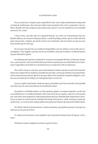 La expedición a Lima
220
Fui yo, zorzal nuevo e inquieto, quien emprendió el vuelo, como si dijera abandonado mi emparrado
en tiempo de vendimia por volar a otro que estaba en puro sarmiento. Pero, en fin, aunque bien a mis cos-
tillas y dejando entre uñas amigas las pocas plumas que alcancé a criar, he satisfecho ya esta curiosidad
americana ¡Ver a Lima!
Y hoy en Lima, que todo cabe en la inquietud humana, me vuelvo con el pensamiento hacia tus
blandos sillones y me recuesto en ellos para decirte, a modo de prólogo, primero, que no se debe salir de la
patria sino por ella, y después, que mucho va de lo vivo a lo pintado, antes de contarte una que otra cosa
de las muchas que he visto aquí.
No creas por esto que Lima sea residencia desagradable ni que los chilenos vivan en ella como ex-
comulgados a velas apagadas, que hay más de una encendida y otras por encenderse, no faltando quienes
lo pasen iluminados a giorno.
Es verdad que por lo pronto la ciudad de los virreyes no corresponde del todo a la fama que siempre
tuvo, y por este punto, chasco se han llevado los que fueron creyendo que la oscuridad había de ser eterna,
como si algo hubiera de durable en el corazón humano y en especial en el de las inhumanas.
Pero vuelvo a lo que es esta Lima, que en todo tiempo ha tenido ese picante atractivo de la manzana
del paraíso y despertado esa mundana curiosidad con que todos, aun los que alumbran en las procesiones,
estiran el pescuezo para divisar algo de lo que pasa dentro de la morada de la opulenta Margarita, atraí-
dos como zancudos por los reflejos y el ruido galante festín a la Luis XV.
Lo que se explica naturalmente, desde que poetas y prosadores que la han conocido se han quedado
con la boca seca de cantar maravillas de esta renombrada ciudad.
Sus palacios, casi feudales todavía; su vida espiritual y galante; sus mujeres tropicales; su cielo azul
con arreboles de oro; su amable perfumado y tibio como el seno de sus coquetas, todo esto y mil encantos
más, unos reales, otros imaginarios, todos pomposamente descritos, deslumbrando al lejano lector, forma-
ban en su mente un cuadro como de costumbres del tiempo de Francisco I, cálido, insinuante, rosado por
no decir lacre, y a veces un tanto zardana pálido como pintura deVeronés o descripción deTeófilo Gautier.
En Chile he oído decir frecuentemente a muchos entusiastas, que preferían pasearse un día por sus
calles que un mes por las de París.
¡Y cuántos más fervorosos no han repetido lo que la juventud ateniense decía de Espacia: verla y
morir!
Verdad que muchos cumplieron sus deseos a pata de la letra.
 