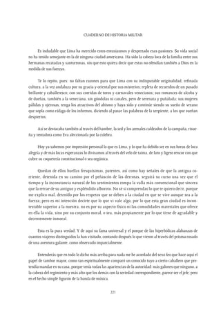 CUADERNO DE HISTORIA MILITAR
221
Es indudable que Lima ha merecido estos entusiasmos y despertado esas pasiones. Su vida social
no ha tenido semejante en la de ninguna ciudad americana. Ha sido la cabeza loca de la familia entre sus
hermanas recatadas y santurronas, sin que esto quiera decir que estas no ofendían también a Dios en la
medida de sus fuerzas.
Te lo repito, pues: no faltan razones para que Lima con su indisputable originalidad, refinada
cultura, a la vez andaluza por su gracia y oriental por sus misterios; repleta de recuerdos de un pasado
brillante y caballeresco; con sus corridas de toros y carnavales venecianos; sus romances de alcoba y
de dueñas, también a la veneciana, sin góndolas ni canales, pero de serenata y puñalada; sus mujeres
pálidas y ojerosas, tenga los atractivos del abismo y haya sido y continúe siendo su sueño de verano
que sopla como ráfaga de los infiernos, diciendo al pasar las palabras de la serpiente, a los que sueñan
despiertos.
Así se destacaba también al través del hambre, la sed y los arenales caldeados de la campaña, risue-
ña y tentadora como Eva aleccionada por la culebra.
Hoy ya sabemos por impresión personal lo que es Lima, y lo que ha debido ser en sus horas de loca
alegría y de más locas esperanzas lo divisamos al través del velo de taima, de luto y ligero rencor con que
cubre su coquetería constitucional o sea orgánica.
Quedan de ellos huellas fresquísimas, patentes, así como hay señales de que la antigua co-
rriente, detenida en su camino por el peñascón de las derrotas, seguirá su curso una vez que el
tiempo y la inconstancia natural de los sentimientos rompa la valla más convencional que sincera
que la retrae de su antiguo y espléndido alboroto. No sé si comprendas lo que te quiero decir, porque
me explico mal, detenido por los respetos que se deben a la ciudad en que se vive aunque sea a la
fuerza; pero es mi intención decirte que lo que vi vale algo, por lo que esta gran ciudad es incon-
testable superior a la nuestra, no es por su aspecto físico ni las comodidades materiales que ofrece
en ella la vida, sino por su conjunto moral, o sea, más propiamente por lo que tiene de agradable y
decentemente inmoral.
Esta es la pura verdad. Y de aquí su fama universal y el porque de las hiperbólicas alabanzas de
cuantos viajeros distinguidos la han visitado, contando después lo que vieron al través del prisma rosado
de una aventura galante, como observado imparcialmente.
Entenderás que en todo lo dicho más arriba para nada me he acordado del sexo feo que hace aquí el
papel de tambor mayor, como tan espiritualmente comparó un conocido tuyo a cierto caballero que pre-
tendía mandar en su casa, porque tenía todas las apariencias de la autoridad: más galones que ninguno, a
la cabeza del regimiento y más alto que los demás con la seriedad correspondiente, parece ser el jefe; pero
en el hecho simple figurón de la banda de música.
 