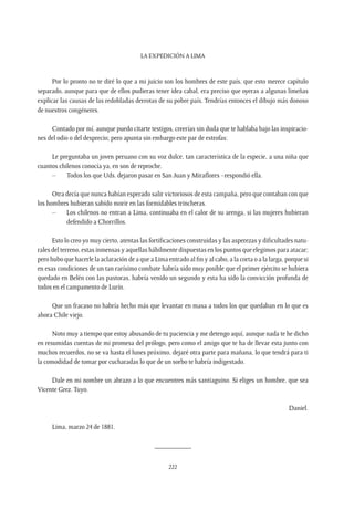 La expedición a Lima
222
Por lo pronto no te diré lo que a mi juicio son los hombres de este país, que esto merece capítulo
separado, aunque para que de ellos pudieras tener idea cabal, era preciso que oyeras a algunas limeñas
explicar las causas de las redobladas derrotas de su pobre país. Tendrías entonces el dibujo más donoso
de nuestros congéneres.
Contado por mí, aunque puedo citarte testigos, creerías sin duda que te hablaba bajo las inspiracio-
nes del odio o del desprecio; pero apunta sin embargo este par de estrofas:
Le preguntaba un joven peruano con su voz dulce, tan característica de la especie, a una niña que
cuantos chilenos conocía ya, en son de reproche.
–	 Todos los que Uds. dejaron pasar en San Juan y Miraflores –respondió ella.
Otra decía que nunca habían esperado salir victoriosos de esta campaña, pero que contaban con que
los hombres hubieran sabido morir en las formidables trincheras.
–	 Los chilenos no entran a Lima, continuaba en el calor de su arenga, si las mujeres hubieran
defendido a Chorrillos.
Esto lo creo yo muy cierto, atentas las fortificaciones construidas y las asperezas y dificultades natu-
rales del terreno, estas inmensas y aquellas hábilmente dispuestas en los puntos que elegimos para atacar;
pero hubo que hacerle la aclaración de a que a Lima entrado al fin y al cabo, a la corta o a la larga, porque si
en esas condiciones de un tan rarísimo combate habría sido muy posible que el primer ejército se hubiera
quedado en Belén con las pastoras, habría venido un segundo y esta ha sido la convicción profunda de
todos en el campamento de Lurín.
Que un fracaso no habría hecho más que levantar en masa a todos los que quedaban en lo que es
ahora Chile viejo.
Noto muy a tiempo que estoy abusando de tu paciencia y me detengo aquí, aunque nada te he dicho
en resumidas cuentas de mi promesa del prólogo, pero como el amigo que te ha de llevar esta junto con
muchos recuerdos, no se va hasta el lunes próximo, dejaré otra parte para mañana, lo que tendrá para ti
la comodidad de tomar por cucharadas lo que de un sorbo te habría indigestado.
Dale en mi nombre un abrazo a lo que encuentres más santiaguino. Si eliges un hombre, que sea
Vicente Grez. Tuyo.
Daniel.
Lima, marzo 24 de 1881.
__________
 