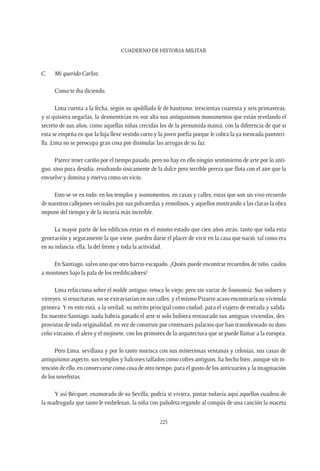 CUADERNO DE HISTORIA MILITAR
223
C.	Mi querido Carlos:
Como te iba diciendo.
Lima cuenta a la fecha, según su apolillada fe de bautismo, trescientas cuarenta y seis primaveras,
y si quisiera negarlas, la desmentirían en voz alta sus antiquísimos monumentos que están revelando el
secreto de sus años, como aquellas niñas crecidas los de la presumida mamá, con la diferencia de que si
esta se empeña en que la hija lleve vestido corto y la joven porfía porque le cobra la ya torneada pantorri-
lla, Lima no se preocupa gran cosa por disimular las arrugas de su faz.
Parece tener cariño por el tiempo pasado, pero no hay en ello ningún sentimiento de arte por lo anti-
guo, sino pura desidia, resultando únicamente de la dulce pero terrible pereza que flota con el aire que la
envuelve y domina y enerva como un vicio.
Esto se ve en todo: en los templos y monumentos, en casas y calles, estas que son un vivo recuerdo
de nuestros callejones vecinales por sus polvaredas y remolinos, y aquellos mostrando a las claras la obra
impune del tiempo y de la incuria más increíble.
La mayor parte de los edificios están en el mismo estado que cien años atrás, tanto que toda esta
generación y seguramente la que viene, pueden darse el placer de vivir en la casa que nació, tal como era
en su infancia, ella, la del frente y toda la actividad.
En Santiago, salvo uno que otro barrio escapado, ¿Quién puede encontrar recuerdos de niño, caídos
a montones bajo la pala de los reedificadores?
Lima refacciona sobre el molde antiguo; retoca lo viejo; pero sin variar de fisonomía. Sus oidores y
virreyes, si resucitaran, no se extraviarían en sus calles, y el mismo Pizarro acaso encontraría su vivienda
primera.Y en esto está, a la verdad, su mérito principal como ciudad, para el viajero de entrada y salida.
En nuestro Santiago, nada habría ganado el arte si solo hubiera restaurado sus antiguas viviendas, des-
provistas de toda originalidad, en vez de construir por centenares palacios que han transformado su duro
ceño vizcaíno, el alero y el mojinete, con los primores de la arquitectura que se puede llamar a la europea.
Pero Lima, sevillana y por lo tanto morisca con sus misteriosas ventanas y celosías, sus casas de
antiquísimo aspecto, sus templos y balcones tallados como cofres antiguos, ha hecho bien, aunque sin in-
tención de ello, en conservarse como cosa de otro tiempo, para el gusto de los anticuarios y la imaginación
de los novelistas.
Y así Bécquer, enamorado de su Sevilla, podría si viviera, pintar todavía aquí aquellos cuadros de
la madrugada que tanto le embelesan, la niña con pañoleta regando al compás de una canción la maceta
 