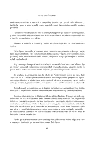 La expedición a Lima
224
de claveles en encumbrada ventana, o de la cara pálida y ojos tristes que espera la vuelta del amante, y
también las escenas de rejas o de rendija en altas horas, todo como te digo, romántico, oriental y novelesco
por demás.
Ya que me he remitido a hablarte como un albañil y tu has querido que te describa lo que voy viendo,
y siendo sin duda lo más visible de la ciudad de las casas que la forman, me permitirás que dedique esta
a darte idea más cabal de su aspecto físico.
Las casas de Lima ofrecen desde luego esta otra particularidad que observar, también de usanza
morisca.
Salvo algunas construidas recientemente y tales como se cuentan por cientos en Santiago y Valpa-
raíso, la generalidad de las otras ocultan con sus fachadas viejísimas y algunas inverosímilmente sucias,
patios muy lindos, valiosas construcciones interiores y magníficos menajes que nadie podría presumir,
dada la pared de la calle.
Hay casa que por fuera parecen viviendas de brujas, nidales de lechuzas o cuevas de ladrones, algo
así extraño y abandonado en las que solo hubieran quedado penando las almas de sus dueños muertos en
pecado. La más ilustrada de nuestras devotas no pasaría por su frente después de las oraciones.
En la calle de la Merced arriba, más allá del Alto del Puerto, tienes un caserón que puede darte
alguna idea por su facha y su leyenda de muchas de las de aquí, solo que el que haya logrado ver algo por
sus rendijas, si las tiene, no habrá divisado jardines, patios de mármol, rejas bronceadas, espejos, grandes
cortinajes ni esbeltas figuras que revolotean como palomas, lo que ocurre frecuentemente en esta ciudad.
Porreglageneral,lascasasdeLimasondedospisos,muchastienentres,yencasitodasvivendistintas
familias con la independencia compatible a los chismes de tan estrecha vecindad y continua observación.
Lo que no le falta a ninguna es el balcón corrido, cerrado por bastidores de madera y cristales, for-
mando como una urna en todo su frente. Otras tienen en cada ventana ese misterioso fanal, impenetrable
todavía por cortinas o transparentes, que sirve como de patio a los aposentos, siendo en unas costurero,
en otras tocador o biblioteca, en todas de discreto observatorio, garita de eternos centinelas, celda donde
meditan las niñas esas cosas que no cuentan. En uno se divisan libros, cuadros, flores y una hamaca, pero
esto solo se ve cuando la jaula está desierta, en otro, menos poético, se muestran colgados los vestidos y
los corpiños al revés, luciendo las tres tiras blancas de las costuras de la espalda, con que una devota de
la vecindad va a misa todos los días.
Verdad que ella tiene también un cuerpo tan triste y desmayado como sus polleras colgadas del clavo
o sus enaguas sin almidón, que son cosas bien tristes sin duda alguna.
 