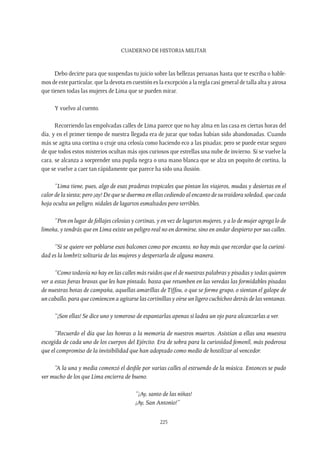 CUADERNO DE HISTORIA MILITAR
225
Debo decirte para que suspendas tu juicio sobre las bellezas peruanas hasta que te escriba o hable-
mos de este particular, que la devota en cuestión es la excepción a la regla casi general de talla alta y airosa
que tienen todas las mujeres de Lima que se pueden mirar.
Y vuelvo al cuento.
Recorriendo las empolvadas calles de Lima parece que no hay alma en las casa en ciertas horas del
día, y en el primer tiempo de nuestra llegada era de jurar que todas habían sido abandonadas. Cuando
más se agita una cortina o cruje una celosía como haciendo eco a las pisadas; pero se puede estar seguro
de que todos estos misterios ocultan más ojos curiosos que estrellas una nube de invierno. Si se vuelve la
cara, se alcanza a sorprender una pupila negra o una mano blanca que se alza un poquito de cortina, la
que se vuelve a caer tan rápidamente que parece ha sido una ilusión.
“Lima tiene, pues, algo de esas praderas tropicales que pintan los viajeros, mudas y desiertas en el
calor de la siesta; pero ¡ay! De que se duerma en ellas cediendo al encanto de su traidora soledad, que cada
hoja oculta un peligro, nidales de lagartos esmaltados pero terribles.
“Pon en lugar de follajes celosías y cortinas, y en vez de lagartos mujeres, y a lo de mujer agrega lo de
limeña, y tendrás que en Lima existe un peligro real no en dormirse, sino en andar despierto por sus calles.
“Si se quiere ver poblarse esos balcones como por encanto, no hay más que recordar que la curiosi-
dad es la lombriz solitaria de las mujeres y despertarla de alguna manera.
“Como todavía no hay en las calles más ruidos que el de nuestras palabras y pisadas y todas quieren
ver a estas fieras bravas que les han pintado, basta que retumben en las veredas las formidables pisadas
de nuestras botas de campaña, aquellas amarillas de Tiffou, o que se forme grupo, o sientan el galope de
un caballo, para que comiencen a agitarse las cortinillas y oírse un ligero cuchicheo detrás de las ventanas.
“¡Son ellas! Se dice uno y temeroso de espantarlas apenas si ladea un ojo para alcanzarlas a ver.
“Recuerdo el día que las honras a la memoria de nuestros muertos. Asistían a ellas una muestra
escogida de cada uno de los cuerpos del Ejército. Era de sobra para la curiosidad femenil, más poderosa
que el compromiso de la invisibilidad que han adoptado como medio de hostilizar al vencedor.
“A la una y media comenzó el desfile por varias calles al estruendo de la música. Entonces se pudo
ver mucho de los que Lima encierra de bueno.
“¡Ay, santo de las niñas!
¡Ay, San Antonio!”
 