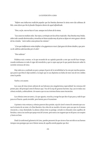 La expedición a Lima
226
“Refiere una indiscreta tradición popular que las limeñas duermen la siesta entre dos sábanas de
hilo, como dicen que iba la finada Cleopatra dentro de aquel alfombrado.
“Pero, en fin, esto no hace el caso, aunque era la hora de la siesta.
“Las casas no estaban solas. Sus rejas y cortinajes son las selvas tropicales. Hay limeñas muy lindas,
sobre todo cuando destrenzadas y envueltas en batas atadas muy de prisa se dejan ver entre gasas o detrás
de los cristales, “entre nubes como pintan las visiones”.
“¡Con que indiferencia veían desfilar a los gigantescos rotos! ¡Qué gesto de divino desdén y que pere-
za de culebras adormecidas por el calor!
“Pero salieron”.
Palabras más o menos, es lo que recuerdo de un capítulo parecido a este que escribí hace tiempo,
cuando estábamos en todo el vigor del entredicho y que te copio aquí por lo que pueda ilustrarte sobre la
cuestión ventanas de Lima.
Hoy todo eso a cambiado un poco, porque el pacto de la invisibilidad se ha roto por muchos puntos,
que parece que Dios le dijo también a la mujer que en sus depósitos no había de tener más de tres volidos
como la perdiz.
Vuelvo a mi asunto.
Las casas de Lima tienen además de sus balcones otra singularísima especialidad: las ventanas del
primer piso, del principal como lo llaman aquí. Tras de la reja de gruesos barrotes, hay casi en todas una
celosía ovalada y sobresaliente, de manera que en sus extremos forma unos rinconcitos.
Las celosías como un tamiz, y la que aguaita, escucha y recoge los que dice el que pasa y todo lo que
pasa en el barrio, queda invisible, pero latente para el transeúnte.
A primera vista ventana y celosías parecen dura prisión, reja de cárcel o torno de convento que acu-
san la tiranía de un tutor a la Don Bartola o los celos de un marido a lo turco; pero zas que en el mismo
rinconcito, y muy disimulado, la adusta celosía tiene su postigo, cortado en rebanada como aspillera de
fortaleza, nunca tan ancho que quepa más de la mano, pero nunca tan angosto que no dé paso a un suspiro
y hasta un beso.
Dada la tradicional galantería de Lima, pueden presumir de que sirven o han servido en sus buenos
tiempos esos postigos que son el diente menos de aquella estrofa popular que dice:
 