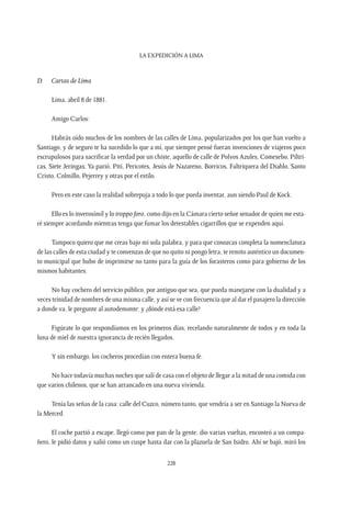 La expedición a Lima
228
D.	 Cartas de Lima
Lima, abril 8 de 1881.
Amigo Carlos:
Habrás oído muchos de los nombres de las calles de Lima, popularizados por los que han vuelto a
Santiago, y de seguro te ha sucedido lo que a mí, que siempre pensé fueran invenciones de viajeros poco
escrupulosos para sacrificar la verdad por un chiste, aquello de calle de Polvos Azules, Comesebo, Piltri-
cas, Siete Jeringas, Ya parió, Piti, Pericotes, Jesús de Nazareno, Borricos, Faltriquera del Diablo, Santo
Cristo, Colmillo, Pejerrey y otras por el estilo.
Pero en este caso la realidad sobrepuja a todo lo que pueda inventar, aun siendo Paul de Kock.
Ello es lo inverosímil y lo troppo foro, como dijo en la Cámara cierto señor senador de quien me esta-
ré siempre acordando mientras tenga que fumar los detestables cigarrillos que se expenden aquí.
Tampoco quiero que me creas bajo mi sola palabra, y para que conozcas completa la nomenclatura
de las calles de esta ciudad y te convenzas de que no quito ni pongo letra, te remito auténtico un documen-
to municipal que hubo de imprimirse no tanto para la guía de los forasteros como para gobierno de los
mismos habitantes.
No hay cochero del servicio público, por antiguo que sea, que pueda manejarse con la dualidad y a
veces trinidad de nombres de una misma calle, y así se ve con frecuencia que al dar el pasajero la dirección
a donde va, le pregunte al autodemonte: y ¿dónde está esa calle?
Figúrate lo que respondíamos en los primeros días, recelando naturalmente de todos y en toda la
luna de miel de nuestra ignorancia de recién llegados.
Y sin embargo, los cocheros procedían con entera buena fe.
No hace todavía muchas noches que salí de casa con el objeto de llegar a la mitad de una comida con
que varios chilenos, que se han arrancado en una nueva vivienda.
Tenía las señas de la casa: calle del Cuzco, número tanto, que vendría a ser en Santiago la Nueva de
la Merced.
El coche partió a escape, llegó como por pan de la gente, dio varias vueltas, encontró a un compa-
ñero, le pidió datos y salió como un cuspe hasta dar con la plazuela de San Isidro. Ahí se bajó, miró los
 