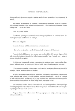 CUADERNO DE HISTORIA MILITAR
229
rótulos, conferenció de nuevo y como quien descubre por fin el rastro no paró hasta llegar a la acequia de
Negrete.
Aquí desistió de su empresa, me trasbordé a otro vehículo y deshaciendo lo andado y pregunta
aquí y enciende fósforos más allá, llegué a la casa que buscaba, a cinco cuadras del punto donde ocupé el
carruaje núm. 1 a las seis de la tarde.
Serían las ocho tres cuartos.
No hubo más que arreglar la cosa a las circunstancias y responder con esa sonrisa de teatro, más
muerta que viva, que es el heroísmo del estómago:
¡Sí! ya comí, mil gracias.
En cuanto al cochero, se había excusado por su parte, diciéndome:
– ¿Por qué no me dijo, señor, a la calle del Mascarón, de la Higuera o del Corcovado?
Porque la tal calle del Cuzco no tiene más que estos nombres: Pileta de la Merced, Higuera, Trini-
dad, Corcovado, Mascarón, Zamudio, San Pedro Nolasco, Granados, Tolal, Pampa de Lara y hasta etc.
creo que dice todavía en el plano.
Di tú ahora que lo que abunda no daña. Afortunadamente, andar en carruaje es un verdadero placer
en Lima, de los más puros, pues no tiene ni la contrariedad de una tarifa incómoda, como dicen aquí.
La hora cuesta cuatro solos, según un nuevo arreglo por la primera hora y dos por cada una de las
siguientes, es decir, veinte centavos de los nuestros.
Se agrega a esto que no hay en el servicio público más que landeaux muy cómodos y elegantísimos
ocupes donde uno cree, al verlos pasar, que va adentro algo como una marquesa o el doctor tal, hasta que
les ve el número escrito en letras blancas en las puertas y divisa muy arrellanado en el fondo a piernas
estiradas, un buin, un 3º o un soldado de otro cuerpo con su guapa negra al lado.
Y no pienses que nuestros soldados van asomando la caras por las portezuelas como aquellos que
tienen reloj por primera vez y se llevan viendo la hora; no, siguen con cierta indolencia de buen tono y esa
fatiga del gran señor que todo lo ha visto.
Y algunos deben creerse de buena fe que el carruaje es propio, pues se bajan, tiran la portezuela y
se largan como tal cosa.
 